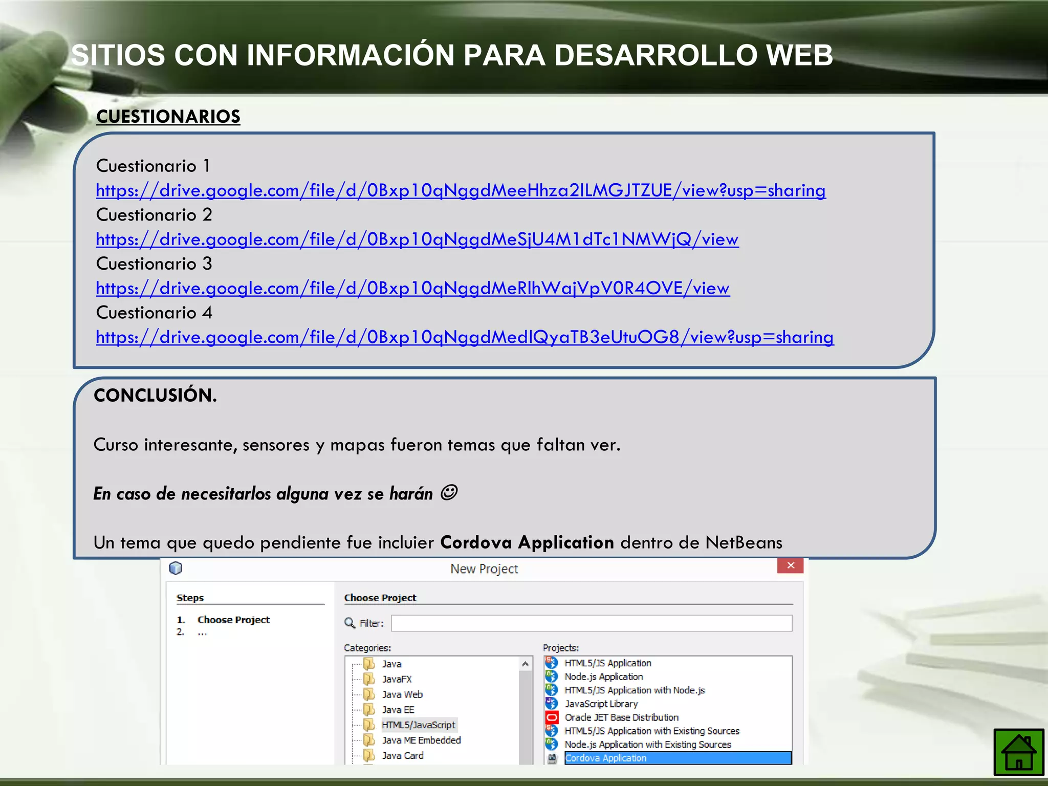 SITIOS CON INFORMACIÓN PARA DESARROLLO WEB
CUESTIONARIOS
Cuestionario 1
https://drive.google.com/file/d/0Bxp10qNggdMeeHhza2lLMGJTZUE/view?usp=sharing
Cuestionario 2
https://drive.google.com/file/d/0Bxp10qNggdMeSjU4M1dTc1NMWjQ/view
Cuestionario 3
https://drive.google.com/file/d/0Bxp10qNggdMeRlhWajVpV0R4OVE/view
Cuestionario 4
https://drive.google.com/file/d/0Bxp10qNggdMedlQyaTB3eUtuOG8/view?usp=sharing
CONCLUSIÓN.
Curso interesante, sensores y mapas fueron temas que faltan ver.
En caso de necesitarlos alguna vez se harán 
Un tema que quedo pendiente fue incluier Cordova Application dentro de NetBeans
 