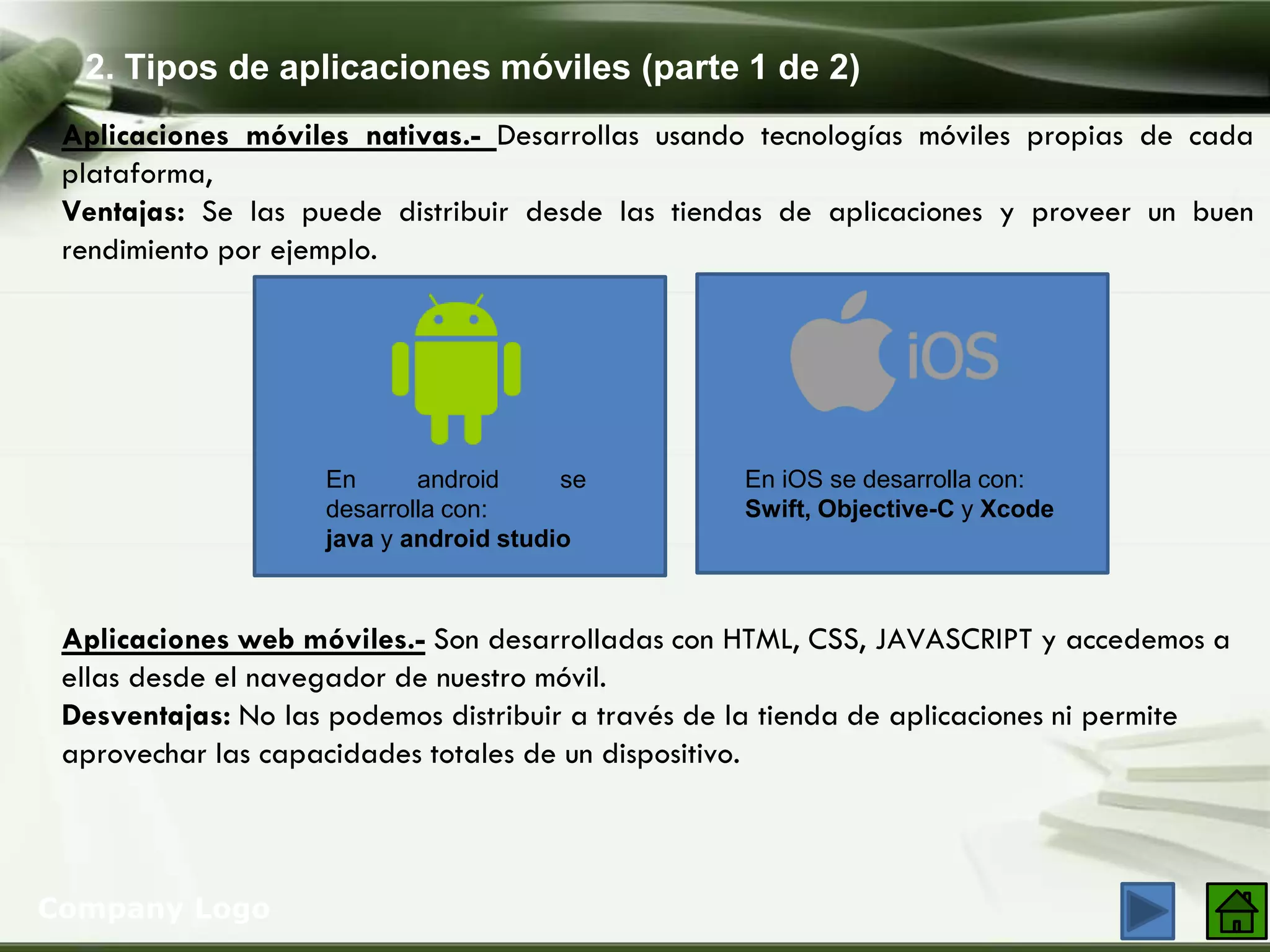 2. Tipos de aplicaciones móviles (parte 1 de 2)
Company Logo
Aplicaciones móviles nativas.- Desarrollas usando tecnologías móviles propias de cada
plataforma,
Ventajas: Se las puede distribuir desde las tiendas de aplicaciones y proveer un buen
rendimiento por ejemplo.
En android se
desarrolla con:
java y android studio
En iOS se desarrolla con:
Swift, Objective-C y Xcode
Aplicaciones web móviles.- Son desarrolladas con HTML, CSS, JAVASCRIPT y accedemos a
ellas desde el navegador de nuestro móvil.
Desventajas: No las podemos distribuir a través de la tienda de aplicaciones ni permite
aprovechar las capacidades totales de un dispositivo.
 