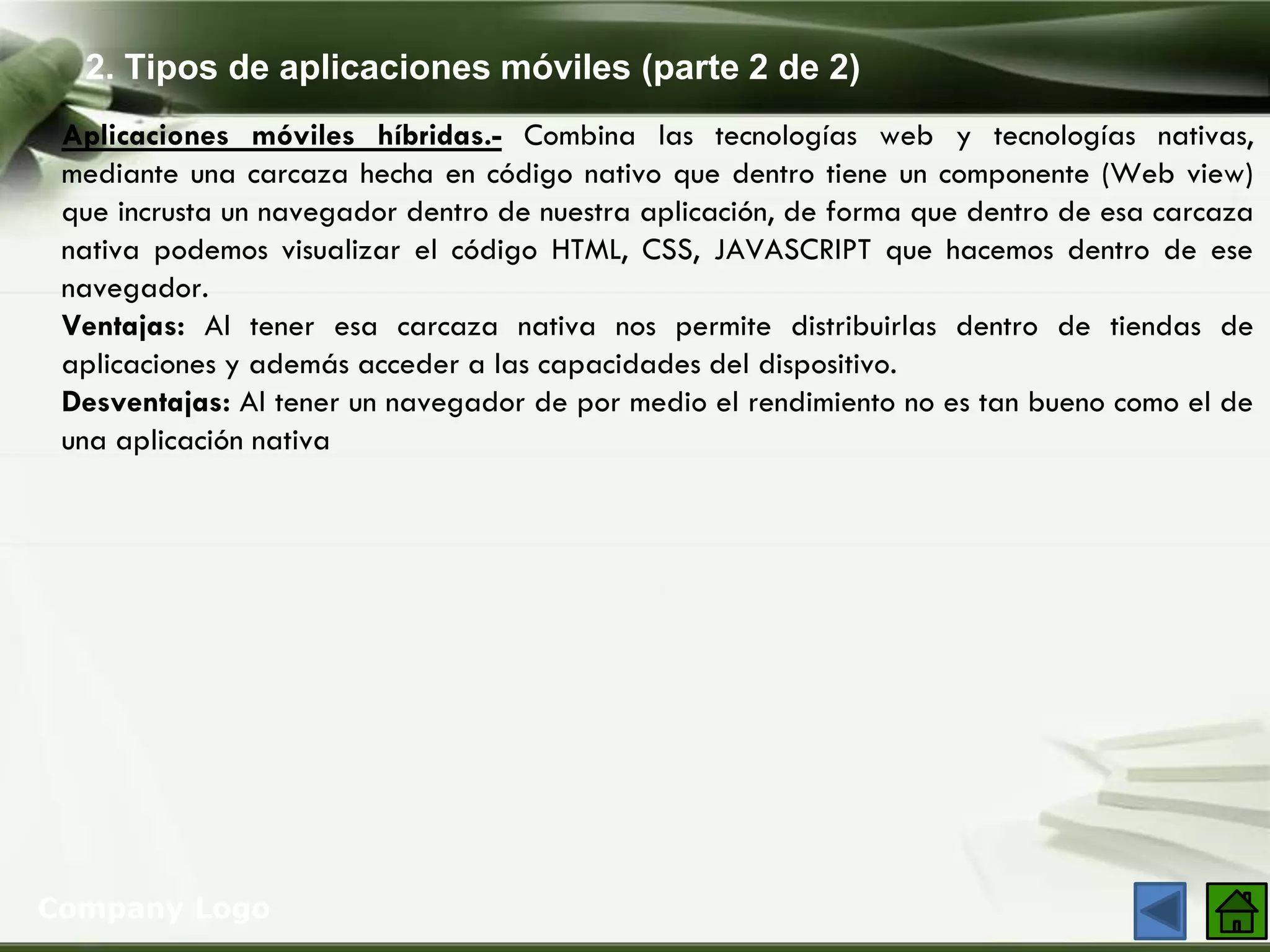 2. Tipos de aplicaciones móviles (parte 2 de 2)
Company Logo
Aplicaciones móviles híbridas.- Combina las tecnologías web y tecnologías nativas,
mediante una carcaza hecha en código nativo que dentro tiene un componente (Web view)
que incrusta un navegador dentro de nuestra aplicación, de forma que dentro de esa carcaza
nativa podemos visualizar el código HTML, CSS, JAVASCRIPT que hacemos dentro de ese
navegador.
Ventajas: Al tener esa carcaza nativa nos permite distribuirlas dentro de tiendas de
aplicaciones y además acceder a las capacidades del dispositivo.
Desventajas: Al tener un navegador de por medio el rendimiento no es tan bueno como el de
una aplicación nativa
 