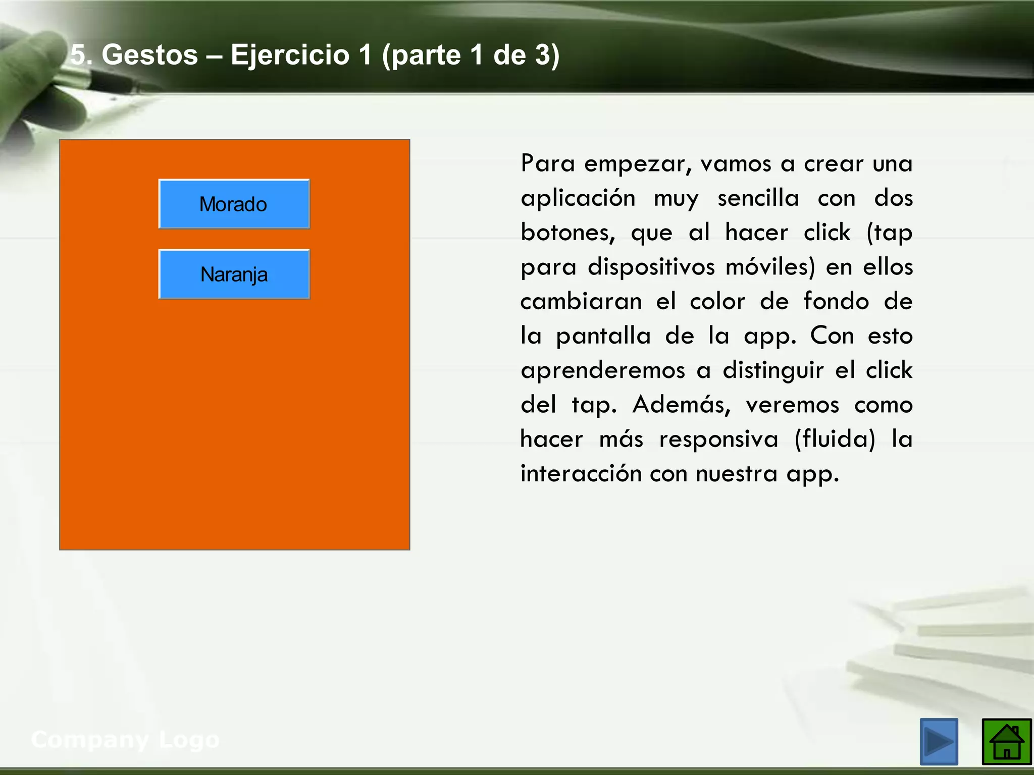 5. Gestos – Ejercicio 1 (parte 1 de 3)
Company Logo
Para empezar, vamos a crear una
aplicación muy sencilla con dos
botones, que al hacer click (tap
para dispositivos móviles) en ellos
cambiaran el color de fondo de
la pantalla de la app. Con esto
aprenderemos a distinguir el click
del tap. Además, veremos como
hacer más responsiva (fluida) la
interacción con nuestra app.
Morado
Naranja
 