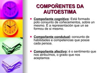 COMPOÑENTES DA AUTOESTIMA Compoñente cognitivo : Está formado polo conxunto de coñecementos, sobre un mesmo. É a representación que un se formou de si mesmo. Compoñente condutual :  conxunto de habilidades e competencias que posúe cada persoa. Compoñente afectivo :  é o sentimento que nos atribuímos, o grado que nos aceptamos 