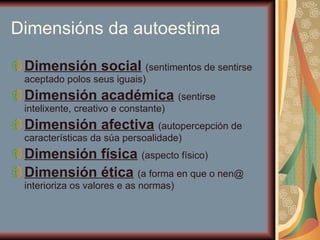 Dimensións da autoestima Dimensión social   (sentimentos de sentirse aceptado polos seus iguais)  Dimensión académica   (sentirse intelixente, creativo e constante) Dimensión afectiva   (autopercepción de características da súa persoalidade) Dimensión física   (aspecto físico) Dimensión ética   (a forma en que o nen@ interioriza os valores e as normas) 
