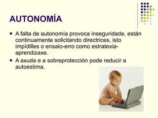 AUTONOMÍA A falta de autonomía provoca inseguridade, están continuamente solicitando directrices, isto impídilles o ensaio-erro como estratexia-aprendizaxe. A axuda e a sobreprotección pode reducir a autoestima. 