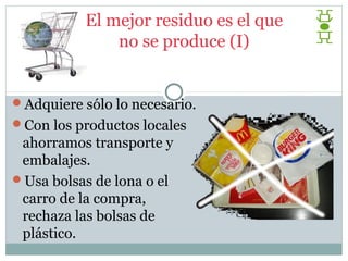 El mejor residuo es el que
               no se produce (I)


Adquiere sólo lo necesario.
Con los productos locales
 ahorramos transporte y
 embalajes.
Usa bolsas de lona o el
 carro de la compra,
 rechaza las bolsas de
 plástico.
 