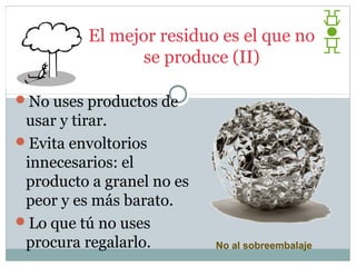 El mejor residuo es el que no
                se produce (II)

No uses productos de
 usar y tirar.
Evita envoltorios
 innecesarios: el
 producto a granel no es
 peor y es más barato.
Lo que tú no uses
 procura regalarlo.        No al sobreembalaje
 
