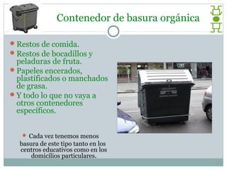 Contenedor de basura orgánica

Restos de comida.
Restos de bocadillos y
 peladuras de fruta.
Papeles encerados,
 plastificados o manchados
 de grasa.
Y todo lo que no vaya a
 otros contenedores
 específicos.


    Cada vez tenemos menos
  basura de este tipo tanto en los
  centros educativos como en los
      domicilios particulares.
 