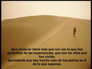 Que madurar tiene más que ver con lo que haz aprendido de las experiencias, que con los años que haz vivido. Aprenderás que hay mucho más de tus padres en tí de lo que supones. 