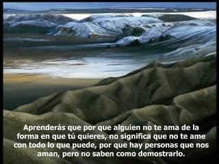 Aprenderás que por que alguien no te ama de la forma en que tú quieres, no significa que no te ame con todo lo que puede, por que hay personas que nos aman, pero no saben como demostrarlo. 