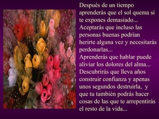 Después de un tiempo
aprenderás que el sol quema sí
te expones demasiado...
Aceptarás que incluso las
personas buenas podrían
herirte alguna vez y necesitarás
perdonarlas...
Aprenderás que hablar puede
aliviar los dolores del alma...
Descubrirás que lleva años
construir confianza y apenas
unos segundos destruirla, y
que tu también podrás hacer
cosas de las que te arrepentirás
el resto de la vida...

 