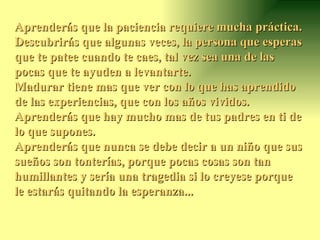 Aprenderás que la paciencia requiere mucha práctica.  Descubrirás que algunas veces, la persona que esperas que te patee cuando te caes, tal vez sea una de las pocas que te ayuden a levantarte.  Madurar tiene mas que ver con lo que has aprendido de las experiencias, que con los años vividos.  Aprenderás que hay mucho mas de tus padres en ti de lo que supones.  Aprenderás que nunca se debe decir a un niño que sus sueños son tonterías, porque pocas cosas son tan humillantes y sería una tragedia si lo creyese porque le estarás quitando la esperanza...  