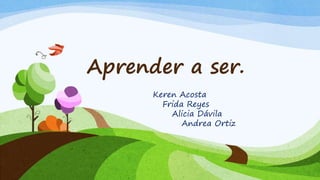 Aprender a ser.
Keren Acosta
Frida Reyes
Alicia Dávila
Andrea Ortiz
 
