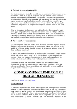 1. Estimule la autoestima de su hijo
Los niños comienzan a desarrollar su sentido del yo desde que son bebés, cuando se ven
a sí mismos a través de los ojos de sus padres. Sus hijos asimilan su tono de voz, su
lenguaje corporal y todas sus expresiones. Sus palabras y acciones como padre tienen
un impacto en el desarrollo de su autoestima más que ninguna otra cosa. El elogio de los
logros, aunque sean pequeños, hará que los niños estén orgullosos; permitirles que
hagan cosas por sí solos los hará sentir que son capaces y fuertes. Por el contrario, los
comentarios denigrantes o las comparaciones negativas con otros niños los hará sentir
inútiles.
Evite las afirmaciones tendenciosas o usar palabras hirientes. Los comentarios tales
como "¡Qué estupidez!" o "¡Te comportas más como si fueras un bebé que tu hermano
pequeño!" pueden causar el mismo daño que los golpes físicos. Elija las palabras con
cuidado y sea compasivo. Dígales a sus hijos que todas las personas cometen errores y
que usted aún los ama, incluso cuando no apruebe su comportamiento.
2. Reconozca las buenas acciones
¿Se detuvo a pensar alguna vez cuántas veces al día tiene reacciones negativas para con
sus hijos? Es posible que se dé cuenta de que los critica muchas más veces de las que
los felicita. ¿Cómo se sentiría si un jefe lo tratara de un modo tan negativo, incluso si
fuese con buenas intenciones?
El enfoque más positivo es reconocer las buenas acciones de los niños: "Hiciste la cama
sin que te lo pidiera, ¡eso es genial!" o "Te estaba mirando mientras jugabas con tu
hermana y fuiste muy paciente". Estos comentarios serán mucho más eficaces para
alentar la buena conducta a largo plazo que las reprimendas continuas.
Propóngase encontrar algo para elogiar todos los días. Sea generoso con las
recompensas: su amor, sus abrazos y elogios pueden hacer maravillas y suelen ser
suficiente gratificación. Pronto descubrirá que está "cultivando" en mayor medida el
comportamiento que desearía ver.
CÓMO COMUNICARME CON MI
HIJO ADOLESCENTE
Publicado en 28 abril, 2012 por cardeli
INTRODUCCIÓN
El tema de la adolescencia nos interesa a todos porque o lo hemos pasado o lo estamos
sufriendo o tenemos recuerdos afortunadamente lejanos, pero lo que está claro es que,
como padres, o nos ha tocado o nos tocará alguna crisis adolescente. Nosotros como
adultos la hemos ya pasado, algunos hace mucho, pero ¿la recordamos todavía? ¿O se
nos ha olvidado totalmente, hasta el punto de no comprender qué pasa con nuestros
hijos adolescentes? ¿Creemos realmente que son totalmente diferentes a los
 