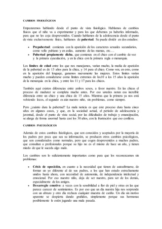 CAMBIOS FISIOLÓGICOS
Empezaremos hablando desde el punto de vista fisiológico. Hablamos de cambios
físicos que el niño va a experimentar y para los que debemos ya haberles informado,
para que no les coja desprevenidos. Cuando hablamos de la adolescencia desde el punto
de vista exclusivamente físico, hablamos de pubertad. Se puede dividir en dos estadios:
 Prepubertad: comienza con la aparición de los caracteres sexuales secundarios,
como vello pubiano y en axilas, aumento de las mamas, etc.…
 Pubertad propiamente dicha, que comienza en el chico con el cambio de voz
y la primera eyaculación, y en la chica con la primera regla o menarquia.
Los límites de edad entre los que nos manejamos, varían mucho, la media de aparición
de la pubertad es de 13 años para la chica, y 14 para el chico. Como ven, en esto, como
en la aparición del lenguaje, ganamos nuevamente las mujeres. Estos límites varían
mucho y pueden considerarse como límites extremos de los10 a los 15 años la aparición
de la menarquia en la chica, y entre los 11 y 17 para los chicos.
También aquí existen diferencias entre ambos sexos, a favor nuestro. En las chicas el
proceso de madurez se completa mucho antes. Por eso ustedes notan esa increíble
diferencia entre un chico y una chica de 15 años. Mientras que la primera ya nos está
volviendo locos, el segundo es aún nuestro niño, sin problemas, como siempre.
Pero ¿cuánto dura la pubertad? La mala noticia es que este proceso dura hasta cinco
años en algunos casos, y que, en la sociedad actual, el período de adolescencia y
juventud, desde el punto de vista social, por las dificultades de trabajo y emancipación,
se alarga de forma anormal hasta casi los 30 años, con la frustración que eso conlleva.
CAMBIOS PSICOLÓGICOS
Además de estos cambios fisiológicos, que son conocidos y aceptados por la mayoría de
los padres por poca que sea su información, se producen otros cambios psicológicos,
que son considerados como normales, pero que cogen desprevenidos a muchos padres,
que consultan a profesionales porque su hijo no es el mismo de hace un año, y tienen
miedo de que le suceda algo malo.
Los cambios son lo suficientemente importantes como para que los reconozcamos sin
problemas:
 Crisis de oposición, en cuanto a la necesidad que tienen de autoafirmarse, de
formar un yo diferente al de sus padres, a los que han estado estrechamente
unidos hasta ahora, con necesidad de autonomía, de independencia intelectual y
emocional. Por eso nuestro niño, deja de ser nuestro, para ser de los demás,
especialmente de los amigos.
 Desarreglo emotivo: a veces con la sensibilidad a flor de piel y otras en las que
parece carecer de sentimientos. Es por eso que un día nuestra hija nos sorprende
con un abrazo y otro día rechaza cualquier muestra de cariño. Un día sin motivo
aparente se despierta dando gruñidos, simplemente porque sus hormonas
posiblemente le estén jugando una mala pasada.
 