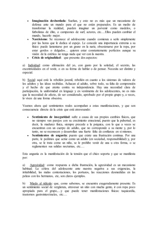  Imaginación desbordada: Sueñan, y esto no es más que un mecanismo de
defensa ante un mundo para el que no están preparados. Es un medio de
transformar la realidad, pueden imaginar un porvenir como modelos, o
futbolistas de élite, o campeones de surf, actores, etc.…Ellos pueden cambiar el
mundo, hacerlo mejor.
 Narcisismo: Se reconoce al adolescente cuando comienza a serlo simplemente
por las horas que le dedica al espejo. Le concede una importancia extrema a su
físico: puede lamentarse por un grano en la nariz, obsesionarse por la ropa, por
estar gordos o delgados… quieren estar constantemente perfectos aunque su
visión de la estética no tenga nada que ver con la nuestra.
 Crisis de originalidad: que presenta dos aspectos:
a) Individual: como afirmación del yo, con gusto por la soledad, el secreto, las
excentricidades en el vestir, o en su forma de hablar o de pensar. Necesita ser distinto y
especial.
b) Social: aquí está la rebelión juvenil, rebelión en cuanto a los sistemas de valores de
los adultos y las ideas recibidas. Achacan al adulto, sobre todo, su falta de comprensión
y el hecho de que atenta contra su independencia. Hay una necesidad clara de
participación, la uniformidad en lenguaje y en vestimenta de los adolescentes, no es más
que la necesidad de afecto, de ser considerado, aprobado por el propio grupo y, a veces,
lo viven de una forma obsesiva.
Veamos ahora qué sentimientos reales acompañan a estas manifestaciones, y que son
consecuencia directa de la crisis que está atravesando:
 Sentimiento de inseguridad: sufre a causa de sus propios cambios físicos, que
no siempre van parejos con su crecimiento emocional, puesto que la pubertad, es
decir, la madurez física, siempre precede a la psíquica, con lo que a veces se
encuentran con un cuerpo de adulto, que no corresponde a su mente y, por lo
tanto, no se reconocen y desarrollan una fuerte falta de confianza en si mismos.
 Sentimientos de angustia: puesto que existe una frustración continua. Por una
parte, le pedimos que actúe como un adulto (en sociedad, responsabilidad) y, por
otra, se le trata como un niño, se le prohíbe vestir de una u otra forma, o se
reglamentan sus salidas nocturnas, etc.…
Esta angustia es la manifestación de la tensión que el chico soporta y que se manifiesta
por:
a) Agresividad: como respuesta a dicha frustración, la agresividad es un mecanismo
habitual. La cólera del adolescente ante nuestra negativa a sus exigencias, la
irritabilidad, las malas contestaciones, los portazos, las reacciones desmedidas en las
peleas con los hermanos, etc, son claros ejemplos.
b) Miedo al ridículo: que, como sabemos, se encuentra exageradamente presente. Es
un sentimiento social de vergüenza, atravesar un sitio con mucha gente, ir con ropa poco
apropiada para el grupo,…y que puede tener manifestaciones físicas: taquicardia,
trastornos gastrointestinales, etc.…
 