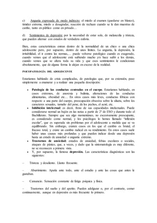 c) Angustia expresada de modo indirecto: el miedo al examen (quedarse en blanco),
timidez extrema, miedo a desagradar, reacción de rechazo cuando se le dan muestras de
cariño, tanto en público como en privado…
d) Sentimientos de depresión: por la necesidad de estar solo, de melancolía y tristeza,
que pueden alternar con estados de verdadera euforia.
Bien, estas características entran dentro de la normalidad de un chico o una chica
adolescente pero, por supuesto, dentro de unos límites. La angustia, la depresión, la
irritabilidad, el ir contra las normas,… puede volverse patológico cuando es exagerado,
cuando vemos que el adolescente está sufriendo mucho y/o hace sufrir a los demás,
cuando vemos que se altera toda su vida y que esos sentimientos le condicionan
absolutamente, que de alguna forma le alejan en exceso de la realidad.
PSICOPATOLOGÍA DEL ADOLESCENTE
Estaríamos hablando de crisis complicadas, de patologías que, por su extensión, paso
simplemente a enumerar y a realizar una pequeña descripción:
 Patología de las conductas centradas en el cuerpo. Estaríamos hablando, en
casos extremos, de anorexia y bulimia, alteraciones de las conductas
alimentarias, obesidad etc… En otros casos más leves, conductas fóbicas con
respecto a una parte del cuerpo, preocupación obsesiva sobre la silueta, sobre los
caracteres sexuales, tamaño del pene, de los pechos, el acné, etc.
 Inhibición intelectual: es decir, freno de sus capacidades intelectuales. Puede
considerarse normal un bajón en las notas a partir de 2º de ESO y durante todo el
Bachillerato. Siempre que sea algo momentáneo, no excesivamente preocupante,
es considerado como normal, y los psicólogos lo hemos llamado “inflexión
escolar”, que es superada sin problemas por el adolescente a medida que se va
equilibrando. Sin embargo, existen casos en los que el cambio es brutal, el
fracaso total, y existe un cambio radical en su rendimiento. En estos casos suele
haber unas causas más profundas y que pueden indicar desde una depresión
hasta un estado de ansiedad o angustia extremo.
 Trastornos de ansiedad: estados de ansiedad, fobias escolares o sociales,
ataques de pánico, que, a veces, y dado que la sintomatología es muy diferente,
no se reconocen a primera vista.
 Y, por supuesto, la famosa depresión. Las características diagnósticas son las
siguientes:
– Tristeza y desaliento. Llanto frecuente.
– Aburrimiento. Apatía ante todo, ante el estudio y ante las cosas que antes le
gustaban.
– Cansancio. Sensación constante de fatiga psíquica y física.
– Trastornos del sueño y del apetito. Pueden adelgazar o, por el contrario, comer
continuamente, aunque en depresión es más frecuente lo primero.
 