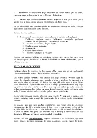 – Sentimientos de inferioridad. Baja autoestima, se sienten menos que los demás,
creen que todos se dan cuenta de sus problemas y limitaciones.
– Dificultad para mantener relaciones sociales. Empiezan a salir poco, hasta que se
quedan todo el fin de semana en casa, habitualmente sin hacer nada.
En los adolescentes esta depresión puede no manifestarse como en un adulto, sino con
equivalentes que enmascaran dicho trastorno.
Equivalentes depresivos en la adolescencia:
1. Trastornos del comportamiento (desobediencia total, faltar a clase, fugas).
1. Problemas escolares graves, habiéndose descartado problemas
intelectuales, de aprendizaje o de mecánica de estudio.
2. Tendencia a adicciones, drogas, alcohol.
3. Conducta sexual anárquica.
4. Delincuencia.
5. Quejas psicosomáticas.
6. Trastornos del apetito y del sueño.
Estamos, por supuesto, hablando de situaciones extremas, pero que se dan, que a veces
no somos capaces de detectar a tiempo. Hablaríamos de crisis complicadas, que se
salen de la norma.
EDUCAR AL ADOLESCENTE
Hablemos ahora de nosotros. De los padres. ¿Qué hacer ante un hijo adolescente?
¿Debo ser autoritario, amigo? ¿Debo consentir, prohibir?…
Los padres deberán formarse para afrontar esta etapa evolutiva. Deberán seguir las
pautas de educación adecuadas para controlar y evitar el conflicto. Es importante que
lean mucho sobre adolescencia. Al final se dará una bibliografía sobre el tema. Piense
en su adolescencia. Espere cambios de humor en el hijo que normalmente es muy alegre
y prepárese para más conflictos en el futuro que surgirán a medida que su hijo encuentre
su lugar como persona. Los padres que saben lo que les espera pueden enfrentarse mejor
a ello. Y cuanto más informados estén los padres, menor será el dolor.
Es muy difícil conseguir en estos años una buena relación. Yo diría que es utópico, pero
siempre podremos paliar un poco las consecuencias de la crisis en nuestra comunicación
con ellos.
Es evidente que con unos padres autoritarios, que toman ellos las decisiones
unilateralmente, los hijos serán incapaces de hacer nada porque siempre tendrán miedo.
Y, si la rigidez ha sido mucha, lo más probable es que la crisis de oposición del chico o
la chica sea mucho más grave. No olvidemos que el temor y el miedo nunca han sido
formativos. Debemos enriquecer su personalidad, no anularla.
Aquellos que son superprotectores tampoco favorecen a los adolescentes, que serán
chicos tímidos, inseguros, incapaces de tomar decisiones, con un exceso de control
 