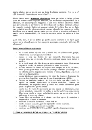 paterno-afectivo, que no es más que una forma de chantaje emocional. “¿te vas a ir?
¿Me dejas sola? Yo que siempre me sacrifiqué”….
El otro tipo de padres, permisivos o igualitarios, hacen que casi no se distinga quién es
quién. En realidad suelen ser padres inmaduros, que no asumen la responsabilidad de la
educación, son despreocupados, negligentes, o con pocos recursos educativos. Padres
que, por comodidad o por temor a ser impopulares ante sus hijos, mantienen actitudes
de concesión constante. Ceden ante cualquier petición de los hijos. Esto es, sin duda,
muy perjudicial, pues los niños crecerán sin patrones adecuados de conducta, no podrán
identificarse con un modelo paterno, puesto que son colegas, y no podrán enfrentarse al
mundo con la responsabilidad y la formación adecuadas porque sus padres no la han
tenido.
¿Cuál sería, pues, el tipo de padres que pueden educar sanamente a sus hijos? ¿Qué
postura es la adecuada para un buen desarrollo psicológico, emocional e intelectual del
adolescente?
Padres moderadamente autoritarios:
 No se debe mandar hoy una cosa y mañana otra, con contradicciones, porque,
evidentemente, nos hará perder credibilidad.
 Cuando se toma una decisión hay que mantenerla. Previamente hay que
razonarla pero, una vez tomada, deberemos mantenerla aunque cueste trabajo o
sacrificio.
 No se puede exigir a los hijos lo que no somos capaces de hacer. Mantener una
congruencia de vida, no podemos pedir orden si somos un desastre,…
 Se debe mantener el control. No dejarse llevar siempre por la ira, el enfado,
puesto que nos puede llevar a dar órdenes que luego tendremos que corregir.
 Ser tolerantes con las pequeñas cosas (la ropa, el tatuaje, el pendiente…) y poder
exigir en las fundamentales.
 Mostrar interés por todas sus acciones. No exigir, dar órdenes y desaparecer de
la escena, leer el periódico o marchar de casa, desentendiéndose del hijo.
 Disponer de muchísima paciencia. No debemos olvidar que ellos tratarán de
imponer sus criterios, aprovecharse de nuestras debilidades,…Debemos ser
perseverantes, no resignarnos nunca, y cuando nos veamos desbordados pedir
ayuda a un profesional que nos oriente.
 Valorar todo lo bueno, lo responsable que sea, aunque sea mínimamente, pues
así será estimulado, procurando ver también lo que ha hecho bien, aunque sea su
deber (como estudiar o recoger su habitación), puesto que en esta crisis, esto al
adolescente le supone un esfuerzo.
 Forman hijos con confianza en sí mismos, con altos niveles de autoestima e
independencia. Valoran la autonomía.
 Refuerzan la conducta disciplinada. Saben decir no.
 Dan los consejos adecuados, pero no imponiendo siempre su criterio.
 Son padres, no amigos, pero no son inaccesibles.
 Mantienen una COMUNICACIÓN AMPLIA y pueden detectar problemas.
NUESTRA PRINCIPAL HERRAMIENTA: LA COMUNICACIÓN
 