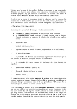 Muchas veces la causa de los conflictos familiares se encuentra en una comunicación
deficiente. Los niños no nacen sabiendo cómo expresar sus pensamientos y sentimientos
de forma apropiada. Hay que enseñarles a expresarse y a escuchar a los demás. A
menudo, también los padres necesitan mejorar sus habilidades comunicativas.
Es obvio que la manera de comunicarse define las relaciones entre las personas. La
comunicación es el hilo emotivo que nos une con los demás. Por eso, hablaremos hoy
de las características de una comunicación adecuada entre padres e hijos adolescentes.
¿CÓMO NOS COMUNICAMOS?
La comunicación consta tanto de mensajes verbales como no verbales:
 Los mensajes verbales: las palabras, lo que queremos decir, lo objetivo.
 La comunicación no verbal: los gestos, el lenguaje corporal, cómo lo decimos.
Transmite sentimientos y emociones, lo subjetivo. Su variedad es muy amplia y
diversa:
– la expresión facial
– la mirada (directa, esquiva,…)
– la postura corporal (la manera de sentarse, de permanecer de pie o de caminar)
– los gestos de las manos
– la proximidad o la distancia que se mantenga respecto de la persona con que se
está hablando, la utilización del espacio personal, el contacto físico…
– la orientación del cuerpo respecto del interlocutor (de frente, ladeado, de
espaldas)
– el tono de voz (tranquilo, agresivo, etc)
– el ritmo, la velocidad del habla, las pausas
– el mismo silencio…
El comportamiento no verbal resulta imposible de ocultar, no se puede evitar enviar
mensajes a través de la cara o el cuerpo. Es imposible no comunicarse, especialmente en
educación. Siempre comunicamos más de lo que pretendemos. “El cuerpo dice a
menudo lo que las palabras no quieren o pueden decir”.
Pero la comunicación verbal y la no verbal no siempre van unidas. A veces decimos
una cosa con palabras y, al mismo tiempo, otra distinta con gestos. Por ejemplo, el niño
me quiere contar algo y le digo “te escucho”, dándole la espalda, continuando con lo
que estoy haciendo y sin mirarle ala cara. O cuando estoy riñendo al niño porque está
hablando mal de su hermano, pero sonrío ligeramente porque lo que ha dicho me ha
parecido gracioso. O cuando le digo que no se preocupe con la voz rota por la emoción.
 