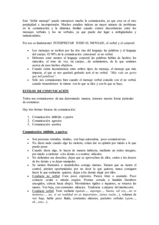 Este “doble mensaje” puede entorpecer mucho la comunicación, ya que crea en el otro
perplejidad e incomprensión. Muchos estudios indican un mayor número de problemas
en la comunicación y la dinámica familiar cuando existen discordancias entre los
mensajes verbales y los no verbales, ya que puede dar lugar a ambigüedades y
malentendidos.
Por eso es fundamental INTERPRETAR TODO EL MENSAJE, el verbal y el corporal:
 Los mensajes se reciben por las dos vías del lenguaje: las palabras y el lenguaje
del cuerpo. El 90% de la comunicación emocional es no verbal.
 Debemos estar atentos al lenguaje corporal: las palabras hablan de hechos; los
músculos, el tono de voz, mi cuerpo,…de sentimientos, de lo que sentimos
acerca de esos hechos objetivos.
 Cuando exista inconsistencia entre ambos tipos de mensaje, el mensaje que más
impacta, el que se nos quedará grabado será el no verbal. “Más vale un gesto
que mil palabras”.
 Sólo nos comunicamos bien cuando el mensaje verbal coincide con el no verbal,
cuando transmitimos lo mismo con lo que se dice y con lo que se hace.
ESTILOS DE COMUNICACIÓN
Todos nos comunicamos de una determinada manera, tenemos nuestra forma particular
de comunicar.
Hay tres formas básicas de comunicación:
1. Comunicación inhibida o pasiva
2. Comunicación agresiva
3. Comunicación asertiva
Comunicación inhibida o pasiva:
 Son personas retraídas, tímidas, con baja autoestima, poco comunicativas.
 No dicen nada cuando algo les molesta, evitan dar su opinión por miedo a lo que
pueda pasar.
 Cuando dicen algo, lo hacen de manera indirecta, mediante un rodeo inseguro,
por miedo a molestar a los demás o a sentirse ridículos.
 No defienden sus derechos, dejan que se aprovechen de ellos, ceden a los deseos
de los demás y se dejan manipular.
 Se sienten frustrados e insatisfechos consigo mismos. Sienten que no tienen el
control, pierden oportunidades por no decir lo que quieren, nunca consiguen
hacer lo que realmente quieren, dejan a los demás elegir por ellos.
 Conducta no verbal: Cara poco expresiva. Parece triste o asustado. Poco
contacto ocular o mirada esquiva. Postura cerrada o hundida (hombros
encogidos, cabeza hacia abajo). Movimientos rígidos e inquietos, se retuerce las
manos. Voz baja, con constantes silencios. Tendencia a alejarse del interlocutor.
 Conducta verbal: Tono vacilante (quizás…, supongo…, bueno, tal vez,…no te
molestes…, no, si en realidad no es importante…tienes razón…), volumen de
voz baja, habla poco fluida, constantes silencios, parásitos verbales (ejem…,
eh…esto…).
 