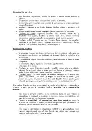 Comunicación agresiva:
 Son demasiado espontáneos, hablan sin pensar y pueden resultar bruscos o
agresivos.
 Son personas con un enfado casi constante, están a la defensiva.
 Se relacionan con los demás para conseguir lo que desean, no se preocupan por
los derechos ajenos.
 Mandan e intimidan a los demás. Critican, humillan, utilizan el sarcasmo o el
insulto.
 Siempre quieren tener la razón y siempre quieren tomar ellos las decisiones.
 Conducta no verbal: Expresión enfadada, ceño fruncido, mirada fija y
desafiante, muy erguido, hombros y cabeza hacia atrás, tensión corporal,
movimientos y gestos exagerados o amenazantes, invade nuestro espacio.
 Conducta verbal: Volumen de voz elevado, habla deprisa, sin escuchar,
interrumpe a los demás, impone y amenaza (yo quiero…, tienes que…, harías
mejor en…ten cuidado si no lo haces…no tolero que…).
Comunicación asertiva:
 Se comunica bien con los demás, sabe expresar de forma directa y adecuada sus
sentimientos, sus deseos y sus opiniones, sin imponer, ofender o perjudicar a la
otra persona.
 Es considerado, respeta los derechos del otro y tiene en cuenta su forma de sentir
y de pensar.
 Es socialmente alegre, expresivo, cooperativo y participativo.
 Está seguro de sí mismo.
 Conducta no verbal: Expresión tranquila y amable, postura abierta y relajada,
orientado hacia el otro, asiente e indica interés por lo que le contamos, contacto
ocular directo, habla fluida, gestos tranquilos y pausados.
 Conducta verbal: Voz firme, segura, sin titubeos, mensajes en 1ª persona (yo
opino…, yo pienso…, yo siento…), respeta la opinión de los demás (¿qué
piensas de…?,¿qué te parece si…?). Nos está diciendo “somos iguales, pero
esto es lo que yo pienso, respeto tu opinión, pero yo veo así la situación,…”.
Los padres deberán practicar su asertividad y enseñar al adolescente a desarrollar y
practicar la suya, ya que la asertividad conlleva beneficios en la comunicación
familiar:
 Nos ayuda a prevenir conflictos en la convivencia diaria, ya que potencia la
autoestima, la seguridad y confianza en nosotros mismos, procurándonos un
buen funcionamiento en relación con los demás.
 Previene la agresividad y el autoritarismo como único modelo de resolución
de conflictos, desarrolla el respeto y la capacidad personal para enfrentarse a los
momentos difíciles en nuestra relación con los demás.
 Nos ayuda a enfrentarnos a situaciones conflictivas o problemáticas como
expresar disconformidad con el hijo, hacerle una crítica para corregir una
conducta inadecuada o decirle que no a algo.
 