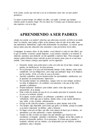 de la cuenta, acción que está mal y eso no es demostrar amor sino ser unos padres
permisivos.
Lo mejor es pasar tiempo de calidad con ellos, con reglas y normas que siempre
solemos poner en nuestro hogar. Por eso checa los 3 consejos que te daremos para ser
más expresivo con su tu hijo.
APRENDIENDO A SER PADRES
¿Quién nos enseña a ser padres? ¿Qué hay que saber para convertir un bebé en un adulto
sano? La relación entre padres e hijos en los primeros años de vida de los niños tiene
una importancia fundamental según están demostrando los psicólogos. La ciencia aporta
nuevas pistas para una educación más emocional y más provechosa de los niños.
Compaginar de manera eficaz la vida familiar con la laboral es cada vez más difícil, por
lo que en muchas ocasiones cuando llegamos a casa estamos cansados y no tenemos la
suficiente paciencia para dedicarle un rato agradable a nuestros hijos. Para conseguir ser
mejores padres debemos poner cada día un poco de nuestra parte, pues no es una tarea
sencilla. Unos buenos consejos para lograrlo son los siguientes:
 Encuentra tiempo para poder pasar a solas con cada uno de tus hijos siempre que
puedas, sin interferencias de otras personas.
 No te preocupes si la casa está desordenada durante el día, mientras todos estén
cumpliendo con sus obligaciones, pero exige que participen luego de la limpieza
por las noches. Al fin y al cabo, la casa es de todos.
 Aprende a planificar para no desaprovechar las oportunidades satisfactorias por
la aparición de acontecimientos imprevistos.
 No escondas siempre tus sentimientos, aunque éstos no sean siempre positivos.
La rabia, la indignación y la confusión son emociones a las que tu hijo debe
aprender a enfrentarse.
 Propón tradiciones familiares para realizar juntos como algo propio e
intransferible de tu familia.
 Echa a todos los demás de casa de vez en cuando para tener la sensación de que
tu casa es tu territorio privado.
 Si en alguna ocasión prefieres no enfrentarte a miembros de la familia
verbalmente sobre algo que te molesta, déjeles notas, es una opción alternativa
muy viable y evita el primer enfrentamiento.
 Escoge un día cada dos semanas y proponte no gritar durante todo el día.
 Ten siempre algo disponible para comer que guste a tu familia, porque la comida
es un factor importante de disfrute, salud y bienestar.
 No hagas cosas por sus hijos que ellos sean capaces de hacer por sí mismos, así
aprenderán a ser más autónomos y menos dependientes.
 Acepta a tu hijo en todas sus etapas, hay que entender que el proceso de
crecimiento es irregular, episódico e incoherente. Ninguno de tus hijos tendrá un
proceso de desarrollo perfecto. No te preocupes. Si él nota que es querido y
aceptado, valorado por sus virtudes y no despreciado por sus defectos, acabará
gustándose antes o después.
 