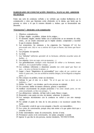 HABILIDADES DE COMUNICACIÓN POSITIVA: MANUAL DEL ABRIDOR
DE OSTRAS
Existe una serie de conductas verbales y no verbales que resultan facilitadoras de la
comunicación y otras que funcionan como obstáculos en la misma, que harán que la
persona se cierre a lo que le estamos diciendo o, incluso, que se desencadene una
discusión.
“Cierraostras”: obstáculos en la comunicación
1. Objetivos contradictorios.
2. El lugar elegido: en público, delante de los amigos,…
3. El momento elegido: intentar hablar con el adolescente en un momento de rabia,
estrés,…en un estado emocional que le impide atender, comprender y recordar
lo que le estamos diciendo.
4. Las acusaciones, las amenazas y las exigencias: los “mensajes tú” (tú has
provocado esto, (tú) te vas a enterar de lo que es bueno, (tú) tienes que hacer
esto,…).
5. Las preguntas de reproche.
6. La ironía.
7. Los “deberías” (deberías aprender de tu hermano, deberías escuchar antes de
hablar,…).
8. Las etiquetas (eres un vago, eres un manazas,…).
9. Las generalizaciones (siempre estás haciendo de rabiar a tu hermano, nunca
obedeces, no se puede hablar contigo,…).
10. Las continuas referencias a situaciones pasadas (ya estás igual que hace un
mes…, la otra vez hiciste lo mismo…).
11. Juzgar y hacer “diagnósticos de personalidad” (por culpa de ese carácter que
tienes te pasa esto, con esa actitud no tendrás amigos, así no llegarás a ninguna
parte…).
12. Dar consejos no pedidos, tomar sus decisiones.
13. Adivinar lo que el otro va a decir: “Ya sé lo que me vas a decir, no te
molestes,…”.
14. Hablar “en chino”, con términos que la otra persona no entiende.
15. No concretar, hablar de manera abstracta, general o superficial.
16. Justificar excesivamente las propias posiciones (“no estás siendo justo, no me
estás escuchando, yo hice eso porque…”).
17. Las afirmaciones radicales, del tipo todo o nada, blanco o negro.
18. Responder a una queja con otra, sin intentar solucionar la situación.
19. Los mensajes inconsistentes con la conducta no verbal o con otro mensaje
anterior.
20. No admitir el punto de vista de la otra persona o no reconocer cuando lleva
razón.
21. No responder a todo lo que se nos pregunta o hacerlo con monosílabos.
22. Los cortes de conversación, porque estoy más atento a lo que quiero decir que a
escuchar al otro.
23. Evitar determinados temas de conversación, desviar el tema.
24. Permanecer pasivo en la conversación, sin opinar, preguntar o asentir.
25. Ignorar lo que dice la otra persona, mostrar desinterés, NO ESCUCHAR.
 