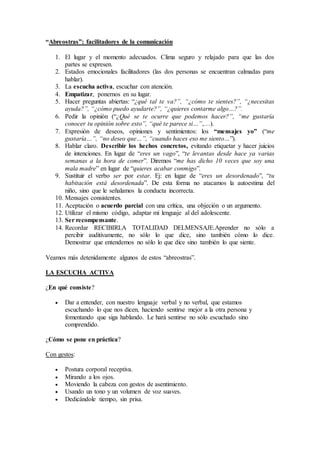 “Abreostras”: facilitadores de la comunicación
1. El lugar y el momento adecuados. Clima seguro y relajado para que las dos
partes se expresen.
2. Estados emocionales facilitadores (las dos personas se encuentran calmadas para
hablar).
3. La escucha activa, escuchar con atención.
4. Empatizar, ponernos en su lugar.
5. Hacer preguntas abiertas: “¿qué tal te va?”, “¿cómo te sientes?”, “¿necesitas
ayuda?”, “¿cómo puedo ayudarte?”, “¿quieres contarme algo…?”.
6. Pedir la opinión (“¿Qué se te ocurre que podemos hacer?”, “me gustaría
conocer tu opinión sobre esto”, “qué te parece si…”,…).
7. Expresión de deseos, opiniones y sentimientos: los “mensajes yo” (“me
gustaría…”, “no deseo que…”, “cuando haces eso me siento…”).
8. Hablar claro. Describir los hechos concretos, evitando etiquetar y hacer juicios
de intenciones. En lugar de “eres un vago”, “te levantas desde hace ya varias
semanas a la hora de comer”. Diremos “me has dicho 10 veces que soy una
mala madre” en lugar de “quieres acabar conmigo”.
9. Sustituir el verbo ser por estar. Ej: en lugar de “eres un desordenado”, “tu
habitación está desordenada”. De esta forma no atacamos la autoestima del
niño, sino que le señalamos la conducta incorrecta.
10. Mensajes consistentes.
11. Aceptación o acuerdo parcial con una crítica, una objeción o un argumento.
12. Utilizar el mismo código, adaptar mi lenguaje al del adolescente.
13. Ser recompensante.
14. Recordar RECIBIRLA TOTALIDAD DELMENSAJE.Aprender no sólo a
percibir auditivamente, no sólo lo que dice, sino también cómo lo dice.
Demostrar que entendemos no sólo lo que dice sino también lo que siente.
Veamos más detenidamente algunos de estos “abreostras”.
LA ESCUCHA ACTIVA
¿En qué consiste?
 Dar a entender, con nuestro lenguaje verbal y no verbal, que estamos
escuchando lo que nos dicen, haciendo sentirse mejor a la otra persona y
fomentando que siga hablando. Le hará sentirse no sólo escuchado sino
comprendido.
¿Cómo se pone en práctica?
Con gestos:
 Postura corporal receptiva.
 Mirando a los ojos.
 Moviendo la cabeza con gestos de asentimiento.
 Usando un tono y un volumen de voz suaves.
 Dedicándole tiempo, sin prisa.
 