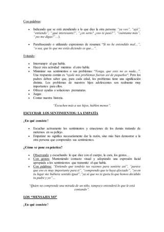 Con palabras:
 Indicando que se está atendiendo a lo que dice la otra persona: “ya veo”, “ajá”,
“entiendo”, “¡qué interesante!”, “¿en serio? ¿eso te pasó?”, “cuéntame más”,
“¡no me digas!”…).
 Parafraseando o utilizando expresiones de resumen: “Si no he entendido mal…”,
“o sea, que lo que me estás diciendo es que…”.
Evitando:
 Interrumpir al que habla.
 Hacer otra actividad mientras el otro habla.
 Minimizar sus sentimientos o sus problemas: “Venga, que esto no es nada…”.
Una respuesta común es “ojalá mis problemas fueran así de pequeños“. Pero los
padres deben saber que, para cada edad, los problemas tiene una significación
distinta. Los problemas de nuestros hijos adolescentes son realmente muy
importantes para ellos.
 Ofrecer ayudas o soluciones prematuras.
 Juzgar.
 Contar nuestra historia.
“Escuchen más a sus hijos, hablen menos”.
ESCUCHAR LOS SENTIMIENTOS: LA EMPATÍA
¿En qué consiste?
 Escuchar activamente los sentimientos y emociones de los demás tratando de
meternos en su pellejo.
 Empatizar no significa necesariamente dar la razón, sino más bien demostrar a la
otra persona que comprendes sus sentimientos.
¿Cómo se pone en práctica?
 Observando y escuchando lo que dice con el cuerpo, la cara, los gestos…
 Con gestos: Manteniendo contacto visual y adoptando una expresión facial
apropiada a los sentimientos que transmite el que habla.
 Con palabras: “Entiendo que tendrás tus razones para sentirte así”, “parece
que eso es muy importante para ti”, “comprendo que te haya afectado”, “yo en
tu lugar me hubiera sentido igual”,”ya sé que no te gusta lo que hemos decidido
tu padre y yo”…
“Quien no comprende una mirada de un niño, tampoco entenderá lo que le está
contando”.
LOS “MENSAJES YO”
¿En qué consiste?
 