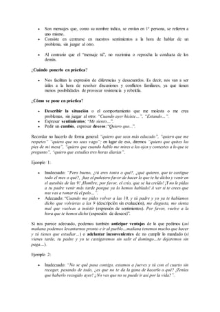  Son mensajes que, como su nombre indica, se envían en 1ª persona, se refieren a
uno mismo.
 Consiste en centrarse en nuestros sentimientos a la hora de hablar de un
problema, sin juzgar al otro.
 Al contrario que el “mensaje tú”, no recrimina o reprocha la conducta de los
demás.
¿Cuándo ponerlo en práctica?
 Nos facilitan la expresión de diferencias y desacuerdos. Es decir, nos van a ser
útiles a la hora de resolver discusiones y conflictos familiares, ya que tienen
menos posibilidades de provocar resistencia y rebeldía.
¿Cómo se pone en práctica?
 Describir la situación o el comportamiento que me molesta o me crea
problemas, sin juzgar al otro: “Cuando ayer hiciste…”, “Estando…”.
 Expresar sentimientos: “Me siento…”.
 Pedir un cambio, expresar deseos: “Quiero que...”.
Recordar no hacerlo de forma general: “quiero que seas más educado”, “quiero que me
respetes” “quiero que no seas vago”; en lugar de eso, diremos “quiero que quites los
pies de mi mesa”, “quiero que cuando hablo me mires a los ojos y contestes a lo que te
pregunto”, “quiero que estudies tres horas diarias”.
Ejemplo 1:
 Inadecuado: “Pero bueno, ¿tú eres tonto o qué?, ¿qué quieres, que te castigue
todo el mes o qué?, ¡haz el puñetero favor de hacer lo que te he dicho y venir en
el autobús de las 9! ¡Hombre, por favor, el crío, que se ha creído! ¡Y no le pidas
a tu padre venir más tarde porque ya lo hemos hablado! A ver si te crees que
nos vas a tomar tú el pelo…”.
 Adecuado: “Cuando me pides volver a las 10, y tú padre y yo ya te habíamos
dicho que volvieras a las 9 (descripción sin evaluación), me disgusta, me sienta
mal que vuelvas a insistir (expresión de sentimientos). Por favor, vuelve a la
hora que te hemos dicho (expresión de deseos)”.
Si nos parece adecuado, podemos también anticipar ventajas de lo que pedimos (así
mañana podemos levantarnos pronto e ir al pueblo…mañana tenemos mucho que hacer
y tú tienes que estudiar…) o adelantar inconvenientes de no cumplir lo mandado (si
vienes tarde, tu padre y yo te castigaremos sin salir el domingo…te dejaremos sin
paga…).
Ejemplo 2:
 Inadecuado: “No se qué pasa contigo, estamos a jueves y tú con el cuarto sin
recoger, pasando de todo, ¿es que no te da la gana de hacerlo o qué? ¡Tenías
que haberlo recogido ayer! ¿No ves que no se puede ir así por la vida?”.
 