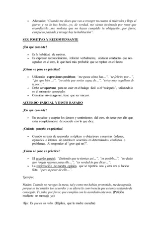  Adecuado: “Cuando me dices que vas a recoger tu cuarto el miércoles y llega el
jueves y no lo has hecho…yo, de verdad, me siento incómodo por tener que
recordártelo…me molesta que no hayas cumplido tu obligación…por favor,
cumple lo pactado y recoge hoy tu habitación”.
SER POSITIVO Y RECOMPENSANTE
¿En qué consiste?
 Es la habilidad de motivar.
 Es expresar reconocimiento, reforzar verbalmente, destacar conductas que nos
agradan en el otro, lo que hará más probable que se repitan en el futuro.
¿Cómo se pone en práctica?
 Utilizando expresiones positivas: “me gusta cómo has…”, “te felicito por…”,
“¡jo, que bien…!”, “yo sabía que serías capaz de…”, “estoy muy orgulloso de
ti por…”.
 Debe ser oportuno para no caer en el halago fácil o el “colegueo”, utilizándolo
en el momento apropiado.
 Conviene no exagerar, tiene que ser sincero.
ACUERDO PARCIAL Y DISCO RAYADO
¿En qué consiste?
 En escuchar y aceptar los deseos y sentimientos del otro, sin tener por ello que
estar completamente de acuerdo con lo que dice.
¿Cuándo ponerlo en práctica?
 Cuando se trata de responder a réplicas y objeciones a nuestras órdenes,
opiniones o intentos de establecer acuerdos en determinados conflictos o
problemas. Al responder al “¿por qué no?”.
¿Cómo se pone en práctica?
 El acuerdo parcial: “Entiendo que te sientas así…”, “es posible…”, “no dudo
que tengas razones para ello…”, “es verdad lo que dices…”.
 La reafirmación de nuestra opinión, que se repetiría una y otra vez si hiciese
falta: “pero a pesar de ello…”.
Ejemplo:
Madre: Cuando no recoges la mesa, tal y como me habías prometido, me desagrada,
porque se incumplen los acuerdos y se altera la convivencia que estamos tratando de
conseguir. Te pido, por favor, que cumplas con lo acordado este mes. (Petición
mediante un mensaje yo)
Hija: Es que es un rollo. (Réplica, que la madre escucha)
 