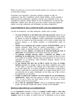 Madre: Es posible que sea una pesadez (acuerdo parcial), pero te pido que cumplas lo
acordado (disco rayado).
Conociendo estos cierraostras y abreostras, podemos conseguir un estilo de
comunicación más eficaz y beneficioso para la relación familiar, es decir, aprender a
hablar para hacerse comprender y aprender a escuchar para comprender al otro. Así
conseguiremos mantener siempre abiertas las vías de comunicación con nuestros hijos
adolescentes. Muchas veces, más de las que se cree, el único secreto para mejorar la
relación con su hijo adolescente sería fomentando una buena comunicación.
CARACTERÍSTICAS DE LA COMUNICACIÓN CON LOS ADOLESCENTES
A la hora de comunicarse con el hijo adolescente, siempre tener en cuenta…
 No tome la forma de ser del adolescente como algo personal: muchas veces la
actitud de los adolescentes puede ser desafiante o desconsiderada con los demás.
En general, no tienen las habilidades sociales suficientemente desarrolladas para
tratar con los demás de una forma adecuada, ni de su edad, ni mucho menos con
personas mayores, y, en muchas ocasiones, su comportamiento puede ser
hiriente.
 Muchas veces tendremos que recurrir a nuestro AUTOCONTROL, tanto de
nuestras reacciones físicas como de nuestros pensamientos y palabras. Si
empieza a gritar, la capacidad receptiva de su adolescente bajará a cero.
 Cuando le escuche, póngase a la altura de la visión del mundo que tiene el
adolescente, no necesariamente de la verdad exacta de lo que ocurrió.
 No podemos trasladar nuestras reglas y soluciones de adultos a los
problemas de un adolescente. Debemos respetar su manera de hacer las cosas,
en la medida de lo posible. Debemos dejar que aprendan de sus errores: que se
equivoquen en sus decisiones, sufran obsesiones pasajeras, fracasos con las
amistades o los amores…
 Lo que funciona bien para que un hijo le cuente sus cosas, no siempre
funciona con otro. Por ejemplo, su hija es muy abierta y habladora, pero su hijo
es muy callado y reservado. Pero sabiendo que su hijo disfruta con la música o
que le gusta mucho leer, se le puede acompañar con frecuencia a comprar discos
o libros y aprovechar la ocasión para hablar, en un lugar cómodo para él, en el
que interesarse por sus gustos, fomentando, de esta forma, que el hijo se abra a
la comunicación son sus padres.
 Cuando su adolescente comparta con usted alguna de sus preocupaciones,
agradézcaselo, hágale saber que aprecia su esfuerzo: “gracias por contarme
esto”, “sé que te habrá sido difícil hablar de esto”, “me alegra que hables
conmigo cuando estás preocupado”.
 No se trata de “programar charlas”, ellos no se comunicarán cuando usted se
lo pida, sino más bien cuando ellos quieran. Se trata de estar disponible.
RECETAS PARA EDUCAR A UN ADOLESCENTE
Los tres ingredientes principales y básicos son empatía, sentido común y, sobre todo,
mucho amor: ponerse siempre en el lugar de su hijo, llegar a sentir como siente él
(empatía), tratar de ser lógico, no dejarse llevar por el dramatismo, ni por los demás,
 