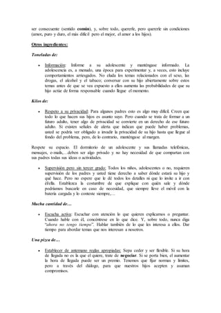 ser consecuente (sentido común), y, sobre todo, quererle, pero quererle sin condiciones
(amor, puro y duro, el más difícil pero el mejor, el amor a los hijos).
Otros ingredientes:
Toneladas de:
 Información: Informe a su adolescente y manténgase informado. La
adolescencia es, a menudo, una época para experimentar y, a veces, esto incluye
comportamientos arriesgados. No eluda los temas relacionados con el sexo, las
drogas, el alcohol y el tabaco; conversar con su hijo abiertamente sobre estos
temas antes de que se vea expuesto a ellos aumenta las probabilidades de que su
hijo actúe de forma responsable cuando llegue el momento.
Kilos de:
 Respeto a su privacidad: Para algunos padres esto es algo muy difícil. Creen que
todo lo que hacen sus hijos es asunto suyo. Pero cuando se trata de formar a un
futuro adulto, tener algo de privacidad se convierte en un derecho de ese futuro
adulto. Si existen señales de alerta que indican que puede haber problemas,
usted se podría ver obligado a invadir la privacidad de su hijo hasta que llegue al
fondo del problema, pero, de lo contrario, manténgase al margen.
Respete su espacio. El dormitorio de un adolescente y sus llamadas telefónicas,
mensajes, e-mails,…deben ser algo privado y no hay necesidad de que compartan con
sus padres todas sus ideas o actividades.
 Supervisión pero sin tercer grado: Todos los niños, adolescentes o no, requieren
supervisión de los padres y usted tiene derecho a saber dónde estará su hijo y
qué hace. Pero no espere que le dé todos los detalles ni que lo invite a ir con
él/ella. Establezca la costumbre de que explique con quién sale y dónde
podríamos buscarle en caso de necesidad, que siempre lleve el móvil con la
batería cargada y lo conteste siempre,…
Mucha cantidad de…
 Escucha activa: Escuchar con atención lo que quieren explicarnos o preguntar.
Cuando hable con él, concéntrese en lo que dice. Y, sobre todo, nunca diga
“ahora no tengo tiempo”. Hablar también de lo que les interesa a ellos. Dar
tiempo para abordar temas que nos interesan a nosotros.
Una pizca de…
 Establecer de antemano reglas apropiadas: Sepa ceder y ser flexible. Si su hora
de llegada no es la que el quiere, trate de negociar. Si se porta bien, el aumentar
la hora de llegada puede ser un premio. Tenemos que fijar normas y límites,
pero a través del diálogo, para que nuestros hijos acepten y asuman
compromisos.
 