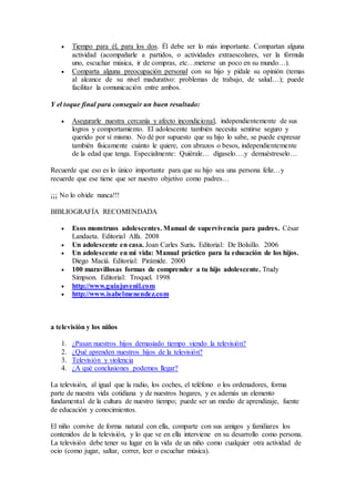  Tiempo para él, para los dos. Él debe ser lo más importante. Compartan alguna
actividad (acompañarle a partidos, o actividades extraescolares, ver la fórmula
uno, escuchar música, ir de compras, etc…meterse un poco en su mundo…).
 Comparta alguna preocupación personal con su hijo y pídale su opinión (temas
al alcance de su nivel madurativo: problemas de trabajo, de salud…); puede
facilitar la comunicación entre ambos.
Y el toque final para conseguir un buen resultado:
 Asegurarle nuestra cercanía y afecto incondicional, independientemente de sus
logros y comportamiento. El adolescente también necesita sentirse seguro y
querido por sí mismo. No dé por supuesto que su hijo lo sabe, se puede expresar
también físicamente cuánto le quiere, con abrazos o besos, independientemente
de la edad que tenga. Especialmente: Quiérale… dígaselo….y demuéstreselo…
Recuerde que eso es lo único importante para que su hijo sea una persona feliz…y
recuerde que ese tiene que ser nuestro objetivo como padres…
¡¡¡ No lo olvide nunca!!!
BIBLIOGRAFÍA RECOMENDADA
 Esos monstruos adolescentes. Manual de supervivencia para padres. César
Landaeta. Editorial Alfa. 2008
 Un adolescente en casa. Joan Carles Suris. Editorial: De Bolsillo. 2006
 Un adolescente en mi vida: Manual práctico para la educación de los hijos.
Diego Maciá. Editorial: Pirámide. 2000
 100 maravillosas formas de comprender a tu hijo adolescente. Trudy
Simpson. Editorial: Troquel. 1998
 http://www.guiajuvenil.com
 http://www.isabelmenendez.com
a televisión y los niños
1. ¿Pasan nuestros hijos demasiado tiempo viendo la televisión?
2. ¿Qué aprenden nuestros hijos de la televisión?
3. Televisión y violencia
4. ¿A qué conclusiones podemos llegar?
La televisión, al igual que la radio, los coches, el teléfono o los ordenadores, forma
parte de nuestra vida cotidiana y de nuestros hogares, y es además un elemento
fundamental de la cultura de nuestro tiempo; puede ser un medio de aprendizaje, fuente
de educación y conocimientos.
El niño convive de forma natural con ella, comparte con sus amigos y familiares los
contenidos de la televisión, y lo que ve en ella interviene en su desarrollo como persona.
La televisión debe tener su lugar en la vida de un niño como cualquier otra actividad de
ocio (como jugar, saltar, correr, leer o escuchar música).
 