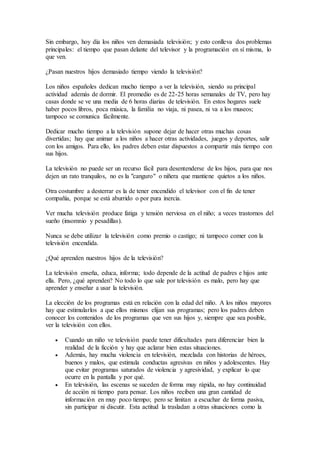Sin embargo, hoy día los niños ven demasiada televisión; y esto conlleva dos problemas
principales: el tiempo que pasan delante del televisor y la programación en sí misma, lo
que ven.
¿Pasan nuestros hijos demasiado tiempo viendo la televisión?
Los niños españoles dedican mucho tiempo a ver la televisión, siendo su principal
actividad además de dormir. El promedio es de 22-25 horas semanales de TV, pero hay
casas donde se ve una media de 6 horas diarias de televisión. En estos hogares suele
haber pocos libros, poca música, la familia no viaja, ni pasea, ni va a los museos;
tampoco se comunica fácilmente.
Dedicar mucho tiempo a la televisión supone dejar de hacer otras muchas cosas
divertidas; hay que animar a los niños a hacer otras actividades, juegos y deportes, salir
con los amigos. Para ello, los padres deben estar dispuestos a compartir más tiempo con
sus hijos.
La televisión no puede ser un recurso fácil para desentenderse de los hijos, para que nos
dejen un rato tranquilos, no es la "canguro" o niñera que mantiene quietos a los niños.
Otra costumbre a desterrar es la de tener encendido el televisor con el fin de tener
compañía, porque se está aburrido o por pura inercia.
Ver mucha televisión produce fatiga y tensión nerviosa en el niño; a veces trastornos del
sueño (insomnio y pesadillas).
Nunca se debe utilizar la televisión como premio o castigo; ni tampoco comer con la
televisión encendida.
¿Qué aprenden nuestros hijos de la televisión?
La televisión enseña, educa, informa; todo depende de la actitud de padres e hijos ante
ella. Pero, ¿qué aprenden? No todo lo que sale por televisión es malo, pero hay que
aprender y enseñar a usar la televisión.
La elección de los programas está en relación con la edad del niño. A los niños mayores
hay que estimularlos a que ellos mismos elijan sus programas; pero los padres deben
conocer los contenidos de los programas que ven sus hijos y, siempre que sea posible,
ver la televisión con ellos.
 Cuando un niño ve televisión puede tener dificultades para diferenciar bien la
realidad de la ficción y hay que aclarar bien estas situaciones.
 Además, hay mucha violencia en televisión, mezclada con historias de héroes,
buenos y malos, que estimula conductas agresivas en niños y adolescentes. Hay
que evitar programas saturados de violencia y agresividad, y explicar lo que
ocurre en la pantalla y por qué.
 En televisión, las escenas se suceden de forma muy rápida, no hay continuidad
de acción ni tiempo para pensar. Los niños reciben una gran cantidad de
información en muy poco tiempo; pero se limitan a escuchar de forma pasiva,
sin participar ni discutir. Esta actitud la trasladan a otras situaciones como la
 