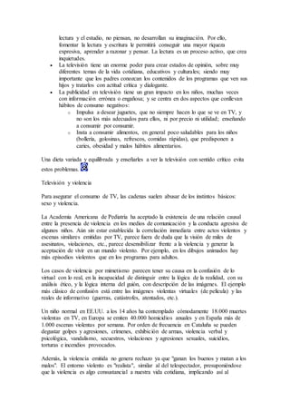 lectura y el estudio, no piensan, no desarrollan su imaginación. Por ello,
fomentar la lectura y escritura le permitirá conseguir una mayor riqueza
expresiva, aprender a razonar y pensar. La lectura es un proceso activo, que crea
inquietudes.
 La televisión tiene un enorme poder para crear estados de opinión, sobre muy
diferentes temas de la vida cotidiana, educativos y culturales; siendo muy
importante que los padres conozcan los contenidos de los programas que ven sus
hijos y tratarlos con actitud crítica y dialogante.
 La publicidad en televisión tiene un gran impacto en los niños, muchas veces
con información errónea o engañosa; y se centra en dos aspectos que conllevan
hábitos de consumo negativos:
o Impulsa a desear juguetes, que no siempre hacen lo que se ve en TV, y
no son los más adecuados para ellos, ni por precio ni utilidad; enseñando
a consumir por consumir.
o Insta a consumir alimentos, en general poco saludables para los niños
(bollería, golosinas, refrescos, comidas rápidas), que predisponen a
caries, obesidad y malos hábitos alimentarios.
Una dieta variada y equilibrada y enseñarles a ver la televisión con sentido crítico evita
estos problemas.
Televisión y violencia
Para asegurar el consumo de TV, las cadenas suelen abusar de los instintos básicos:
sexo y violencia.
La Academia Americana de Pediatría ha aceptado la existencia de una relación causal
entre la presencia de violencia en los medios de comunicación y la conducta agresiva de
algunos niños. Aún sin estar establecida la correlación inmediata entre actos violentos y
escenas similares emitidas por TV, parece fuera de duda que la visión de miles de
asesinatos, violaciones, etc., parece desensibilizar frente a la violencia y generar la
aceptación de vivir en un mundo violento. Por ejemplo, en los dibujos animados hay
más episodios violentos que en los programas para adultos.
Los casos de violencia por mimetismo parecen tener su causa en la confusión de lo
virtual con lo real, en la incapacidad de distinguir entre la lógica de la realidad, con su
análisis ético, y la lógica interna del guión, con descripción de las imágenes. El ejemplo
más clásico de confusión está entre las imágenes violentas virtuales (de película) y las
reales de informativo (guerras, catástrofes, atentados, etc.).
Un niño normal en EE.UU. a los 14 años ha contemplado cómodamente 18.000 muertes
violentas en TV, en Europa se emiten 40.000 homicidios anuales y en España más de
1.000 escenas violentas por semana. Por orden de frecuencia en Cataluña se pueden
degustar golpes y agresiones, crímenes, exhibición de armas, violencia verbal y
psicológica, vandalismo, secuestros, violaciones y agresiones sexuales, suicidios,
torturas e incendios provocados.
Además, la violencia emitida no genera rechazo ya que "ganan los buenos y matan a los
malos". El entorno violento es "realista", similar al del telespectador, presuponiéndose
que la violencia es algo consustancial a nuestra vida cotidiana, implicando así al
 