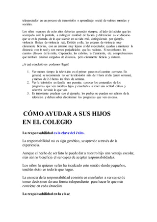 telespectador en un proceso de transmisión o aprendizaje social de valores morales y
sociales.
Los niños menores de ocho años deberían aprender siempre, al lado del adulto que les
acompaña ante la pantalla, a distinguir realidad de ficción y diferenciar así el discurso
que ve en la pantalla de lo que sucede en su vida real, distinguiendo por ejemplo,
violencia fílmica de violencia real. Debido a ello, las escenas de violencia muy
claramente ficticias, con un entorno muy lejano al del espectador, ayudan a mantener la
distancia con lo real y son menos perjudiciales que las realistas. Si recordamos los
cuentos clásicos de la ratita, Caperucita, las cabritas, la Cenicienta, etc. comprobaremos
que también estaban cargados de violencia, pero claramente ficticia y distante.
¿A qué conclusiones podemos llegar?
1. Ver menos tiempo la televisión es el primer paso en el camino correcto. En
general, se recomienda no ver la televisión más de 1 hora al día (entre semana),
y menos de 2-3 horas los fines de semana.
2. Ver la televisión en familia nos permite: conocer los contenidos de los
programas que ven nuestros hijos y enseñarles a tener una actitud crítica y
selectiva de todo lo que ven.
3. Es importante predicar con el ejemplo; los padres no pueden ser adictos de la
televisión y deben saber discriminar los programas que ven en casa.
CÓMO AYUDAR A SUS HIJOS
EN EL COLEGIO
La responsabilidad es la clave del éxito.
La responsabilidad no es algo genético, se aprende a través de la
experiencia.
Aunque el hecho de ser listo le puede dar a nuestro hijo una ventaja escolar,
más aún lo beneficia el ser capaz de aceptar responsabilidades.
Los niños ha quienes se les ha inculcado este sentido desde pequeños,
tendrán éxito en todo lo que hagan.
La esencia de la responsabilidad consiste en enseñarles a ser capaz de
tomar decisiones de una forma independiente para hacer lo que más
conviene en cada situación.
La responsabilidad en la clase
 