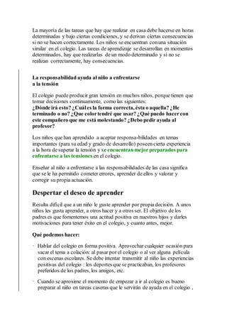 La mayoría de las tareas que hay que realizar en casa debe hacerse en horas
determinadas y bajo ciertas condiciones, y se derivan ciertas consecuencias
si no se hacen correctamente. Los niños se encuentran conuna situación
similar en el colegio. Las tareas de aprendizaje se desarrollan en momentos
determinados, hay que realizarlas de un modo determinado y si no se
realizan correctamente, hay consecuencias.
La responsabilidad ayuda al niño a enfrentarse
a la tensión
El colegio puede producir gran tensión en muchos niños, porque tienen que
tomar decisiones continuamente, como las siguientes:
¿Dónde irá esto? ¿Cuáles la forma correcta, ésta o aquella? ¿He
terminado o no? ¿Que colortendré que usar? ¿Qué puedo hacercon
este compañero que me está molestando? ¿Debo pedir ayuda al
profesor?
Los niños que han aprendido a aceptar responsa-bilidades en temas
importantes (para su edad y grado de desarrollo) poseen cierta experiencia
a la hora de superar la tensión y se encuentran mejor preparados para
enfrentarse a las tensiones en el colegio.
Enseñar al niño a enfrentarse a las responsabilidades de las casa significa
que se le ha permitido cometer errores, aprender de ellos y valorar y
corregir su propia actuación.
Despertar el deseo de aprender
Resulta difícil que a un niño le guste aprender por propia decisión. A unos
niños les gusta aprender, a otros hacer y a otros ser. El objetivo de los
padres es que fomentemos una actitud positiva en nuestros hijos y darles
motivaciones para tener éxito en el colegio, y cuanto antes, mejor.
Qué podemos hacer:
· Hablar del colegio en forma positiva. Aprovechar cualquier ocasión para
sacar el tema a colación: al pasar por el colegio o al ver alguna película
con escenas escolares. Se debe intentar transmitir al niño las experiencias
positivas del colegio : los deportes que se practicaban, los profesores
preferidos de los padres, los amigos, etc.
· Cuando se aproxime el momento de empezar a ir al colegio es bueno
preparar al niño en tareas caseras que le servirán de ayuda en el colegio ,
 