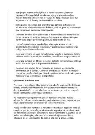 por ejemplo normas más rígidas a la hora de acostarse, imponer
momentos de tranquilidad para lectura o juegos, que más adelante
podrán dedicarse a los deberes escolares. Se debe comenzar a dar más
importancia a los libros y otros materiales escolares.
· Si los padres no cuentan con una biblioteca cercana, es bueno que
adquieran un número interesante de libros, revistas, pero no es necesario
que compren un montón de enciclopedias.
· Es bueno llevarlos a que conozcana la maestra antes del primer día de
curso, para que no se sienta tan perdidos, aunque en algunos colegios
parezca una imposición de los padres, se debe insistir en esto.
· Los padre pueden jugar con los hijos al colegio, y pasar un rato
enseñándoles los números o las letras, y contándoles contentos que en
colegio aprenderán mucho más.
· Conviene preparar un lugar para el material escolar y mantenerlo luego,
reservar un sitio especial para sus libros, su uniforme o ropa, cartera, etc.
· Conviene exponer los dibujos o escritos del niño con las tareas que traiga
a casa. Un buen lugar es la puerta de la heladera.
· Contarles que muchas de las cosas que les gustan a los padres las
aprendieron en el colegio. Contarles anécdotas de sus años escolares y
porqué les gustaba el colegio. Si no les gustaba, es bueno decirles porqué
piensan que de todos modos es importante.
Qué cosas no deberíamos hacer
Precipitar el aprendizaje. Hay que dejar que el niño se desarrolle de forma
natural, creando un buen entorno. Los padres no deberíamos manifestar
decepciónsi el niño no está a la altura de nuestras expectativas, porquelo
notará y empezará a tener miedo al fracaso.
No hacer nunca comparaciones conlos hermanos mayores, porque ,
además de violento, crearía un esfuerzo de ajustarse a estas exigencias que
podríadesembocaren un fracaso y en falta de autoestima.
Puede suceder tener hermanos o parientes con actitudes negativas hacia el
colegio, o que los padres hayan vivido malas experiencias escolares y que
las transmitan a sus hijos, consciente o inconscientemente. La actitud de los
padres ante el colegio y el modo de comunicarla ejercen una fuerte
influencia en los sentimientos del niño al empezar la épocaescolar.
 