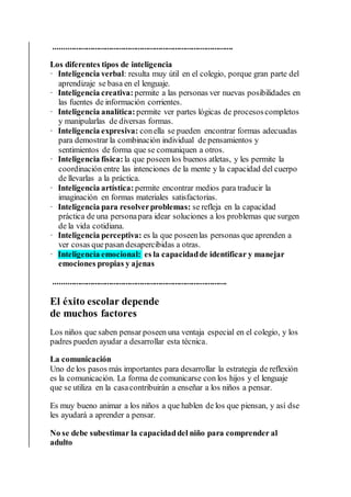 .......................................................................................
Los diferentes tipos de inteligencia
· Inteligencia verbal: resulta muy útil en el colegio, porque gran parte del
aprendizaje se basa en el lenguaje.
· Inteligencia creativa: permite a las personas ver nuevas posibilidades en
las fuentes de información corrientes.
· Inteligencia analítica: permite ver partes lógicas de procesoscompletos
y manipularlas de diversas formas.
· Inteligencia expresiva: conella se pueden encontrar formas adecuadas
para demostrar la combinación individual de pensamientos y
sentimientos de forma que se comuniquen a otros.
· Inteligencia física: la que poseen los buenos atletas, y les permite la
coordinación entre las intenciones de la mente y la capacidad del cuerpo
de llevarlas a la práctica.
· Inteligencia artística: permite encontrar medios para traducir la
imaginación en formas materiales satisfactorias.
· Inteligencia para resolverproblemas: se refleja en la capacidad
práctica de una personapara idear soluciones a los problemas que surgen
de la vida cotidiana.
· Inteligencia perceptiva: es la que poseenlas personas que aprenden a
ver cosas quepasan desapercibidas a otras.
· Inteligencia emocional: es la capacidadde identificar y manejar
emociones propias y ajenas
....................................................................................
El éxito escolar depende
de muchos factores
Los niños que saben pensar poseen una ventaja especial en el colegio, y los
padres pueden ayudar a desarrollar esta técnica.
La comunicación
Uno de los pasos más importantes para desarrollar la estrategia de reflexión
es la comunicación. La forma de comunicarse con los hijos y el lenguaje
que se utiliza en la casacontribuirán a enseñar a los niños a pensar.
Es muy bueno animar a los niños a que hablen de los que piensan, y así dse
les ayudará a aprender a pensar.
No se debe subestimar la capacidaddel niño para comprender al
adulto
 