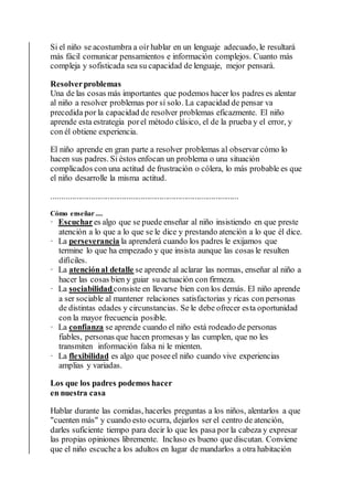 Si el niño se acostumbra a oír hablar en un lenguaje adecuado, le resultará
más fácil comunicar pensamientos e información complejos. Cuanto más
compleja y sofisticada sea su capacidad de lenguaje, mejor pensará.
Resolverproblemas
Una de las cosas más importantes que podemos hacer los padres es alentar
al niño a resolver problemas por sí solo. La capacidad de pensar va
precedida por la capacidad de resolver problemas eficazmente. El niño
aprende esta estrategia porel método clásico, el de la prueba y el error, y
con él obtiene experiencia.
El niño aprende en gran parte a resolver problemas al observar cómo lo
hacen sus padres. Si éstos enfocan un problema o una situación
complicados con una actitud de frustración o cólera, lo más probable es que
el niño desarrolle la misma actitud.
..........................................................................................
Cómo enseñar ....
· Escuchares algo que se puede enseñar al niño insistiendo en que preste
atención a lo que a lo que se le dice y prestando atención a lo que él dice.
· La perseverancia la aprenderá cuando los padres le exijamos que
termine lo que ha empezado y que insista aunque las cosas le resulten
difíciles.
· La atenciónal detalle se aprende al aclarar las normas, enseñar al niño a
hacer las cosas bien y guiar su actuación con firmeza.
· La sociabilidadconsiste en llevarse bien con los demás. El niño aprende
a ser sociable al mantener relaciones satisfactorias y ricas con personas
de distintas edades y circunstancias. Se le debe ofrecer esta oportunidad
con la mayor frecuencia posible.
· La confianza se aprende cuando el niño está rodeado de personas
fiables, personas que hacen promesas y las cumplen, que no les
transmiten información falsa ni le mienten.
· La flexibilidad es algo que poseeel niño cuando vive experiencias
amplias y variadas.
Los que los padres podemos hacer
en nuestra casa
Hablar durante las comidas, hacerles preguntas a los niños, alentarlos a que
"cuenten más" y cuando esto ocurra, dejarlos ser el centro de atención,
darles suficiente tiempo para decir lo que les pasa por la cabeza y expresar
las propias opiniones libremente. Incluso es bueno que discutan. Conviene
que el niño escuchea los adultos en lugar de mandarlos a otra habitación
 