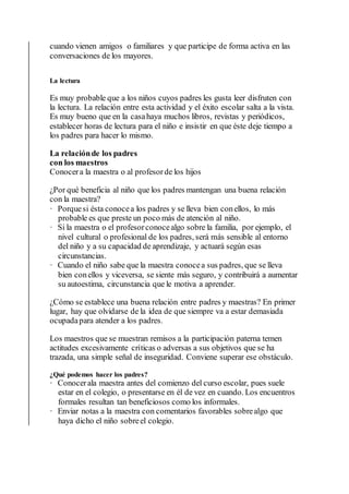 cuando vienen amigos o familiares y que participe de forma activa en las
conversaciones de los mayores.
La lectura
Es muy probable que a los niños cuyos padres les gusta leer disfruten con
la lectura. La relación entre esta actividad y el éxito escolar salta a la vista.
Es muy bueno que en la casahaya muchos libros, revistas y periódicos,
establecer horas de lectura para el niño e insistir en que éste deje tiempo a
los padres para hacer lo mismo.
La relaciónde los padres
con los maestros
Conocera la maestra o al profesorde los hijos
¿Por qué beneficia al niño que los padres mantengan una buena relación
con la maestra?
· Porquesi ésta conocea los padres y se lleva bien conellos, lo más
probable es que preste un poco más de atención al niño.
· Si la maestra o el profesorconocealgo sobre la familia, por ejemplo, el
nivel cultural o profesional de los padres, será más sensible al entorno
del niño y a su capacidad de aprendizaje, y actuará según esas
circunstancias.
· Cuando el niño sabe que la maestra conocea sus padres, que se lleva
bien conellos y viceversa, se siente más seguro, y contribuirá a aumentar
su autoestima, circunstancia que le motiva a aprender.
¿Cómo se establece una buena relación entre padres y maestras? En primer
lugar, hay que olvidarse de la idea de que siempre va a estar demasiada
ocupadapara atender a los padres.
Los maestros que se muestran remisos a la participación paterna temen
actitudes excesivamente críticas o adversas a sus objetivos que se ha
trazada, una simple señal de inseguridad. Conviene superar ese obstáculo.
¿Qué podemos hacer los padres?
· Conocerala maestra antes del comienzo del curso escolar, pues suele
estar en el colegio, o presentarse en él de vez en cuando. Los encuentros
formales resultan tan beneficiosos como los informales.
· Enviar notas a la maestra con comentarios favorables sobrealgo que
haya dicho el niño sobreel colegio.
 
