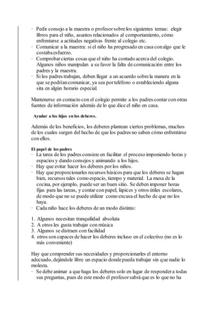 · Pedir consejo a la maestra o profesorsobrelos siguientes temas: elegir
libros para el niño, asuntos relacionados al comportamiento, cómo
enfrentarse a actitudes negativas frente al colegio etc.
· Comunicar a la maestra: si el niño ha progresado en casa conalgo que le
costabaesfuerzo.
· Comprobarciertas cosas que el niño ha contado acerca del colegio.
Algunos niños manipulan a su favor la falta de comunicación entre los
padres y la maestra.
· Si los padres trabajan, deben llegar a un acuerdo sobrela manera en la
que se podríancomunicar, ya sea porteléfono o estableciendo alguna
sita en algún horario especial.
Mantenerse en contacto con el colegio permite a los padres contar con otras
fuentes de información además de lo que dice el niño en casa.
Ayudar a los hijos en los deberes.
Además de los beneficios, los deberes plantean ciertos problemas, muchos
de los cuales surgen del hecho de que los padres no saben cómo enfrentárse
con ellos.
El papel de los padres
· La tarea de los padres consiste en facilitar el proceso imponiendo horas y
espacios y dando consejos y animando a los hijos.
· Hay que evitar hacer los deberes porlos niños.
· Hay que proporcionarles recursos básicos para que los deberes se hagan
bien, recursos tales como espacio, tiempo y material. La mesa de la
cocina, por ejemplo, puede ser un buen sitio. Se deben imponer horas
fijas para las tareas, y contar con papel, lápices y otros útiles escolares,
de modo que no se puede utilizar como excusa el hecho de que no los
haya.
· Cada niño hace los deberes de un modo distinto:
1. Algunos necesitan tranquilidad absoluta
2. A otros les gusta trabajar con música
3. Algunos se distraen con facilidad
4. otros son capaces de hacer los deberes incluso en el colectivo (no es lo
más conveniente)
Hay que comprender sus necesidades y proporcionarles el entorno
adecuado, dejándole libre un espacio dondepueda trabajar sin que nadie lo
molesta.
· Se debe animar a que haga los deberes solo en lugar de respondera todas
sus preguntas, pues de este modo el profesorsabrá que es lo que no ha
 