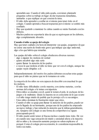 aprendido aun. Cuando el niño pida ayuda, convienen plantearle
preguntas sobresu trabajo en lugar de dar respuestas inmediatas,
animarles a que explique en qué consiste la tarea.
· El niño debe aprender a confiar en sí mismo para tener éxito en el
colegio. Cuando aprenda a buscarrespuestas porsí mismo se sentirá más
confiado.
· Hay que ayudarlo a mantener la calma cuando se sienta frustrado con los
deberes.
· Muchos padres no soportanla idea de que se equivoquen en los deberes,
algo completamente absurdo.
Cuando el niño se queja del colegio
Hay que tener cuidado a la hora de interpretar sus quejas, asegurarse de que
no existe una razón de fondo más grave que indique que algo anda mal,
algo a los que habría que remediar.
Las quejas del niño sobreel colegio obedecena diversas razones:
· algo o alguien les molesta de verdad
· quiere encubrir algo más serio
· quiere llamar la atención de los padres
· a veces lo que molesta al niño no tiene que ver con el colegio, aunque las
quejas vayan dirigidas a él.
Independientemente del motivo los padres debemos escuchar estas quejas
para que el niño no piense que no lo tomamos en serio.
La mayoría de los niños no son capaces de describir con exactitud lo que
los molesta.
· El niño tiene dificultades conla maestra, con ciertas materias, conlas
normas del colegio o le tratan con injusticia.
· Otros niños se ensañan con él, quizá le tomen el pelo, le excluyan de los
juegos o le maltraten. Quizá la maestra no es consciente de lo que ocurre
o el niño tenga miedo de pedirle que lo proteja a él o a sus amigos.
· Unos niños dominan la frustración mejor que otros.
· Cuando el niño se queja para llamar la atención de los padres, puede ser
por la llegada de un hermanito, porque uno de los padres ha empezado
un nuevo trabajo y han reducido la atención que le daban generalmente,
etc. Quejarse del colegio es una forma de comprobarsise siguen
preocupando porél.
· El niño puede sentir temor al fracaso incluso cuando tiene éxito. De vez
en cuando una vaga sensación de miedo y ansiedad afecta a la mayoría
del os niños y la sensación aumenta porque no saben explicarse el
porqué. Como el colegio provocatensión, lo consideran responsable de
todos sus males.
 