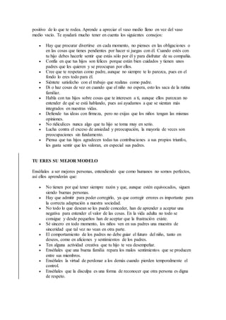 positivo de lo que te rodea. Aprende a apreciar el vaso medio lleno en vez del vaso
medio vacío. Te ayudará mucho tener en cuenta los siguientes consejos:
 Hay que procurar divertirse en cada momento, no pienses en las obligaciones o
en las cosas que tienes pendientes por hacer si juegas con él. Cuando estés con
tu hijo debes hacerle sentir que estás sólo por él y para disfrutar de su compañía.
 Confía en que tus hijos son felices porque están bien cuidados y tienen unos
padres que les quieren y se preocupan por ellos.
 Cree que te respetan como padre, aunque no siempre te lo parezca, pues en el
fondo lo eres todo para él.
 Siéntete satisfecho con el trabajo que realizas como padre.
 Di o haz cosas de vez en cuando que el niño no espera, esto les saca de la rutina
familiar.
 Habla con tus hijos sobre cosas que te interesen a ti, aunque ellos parezcan no
entender de qué se está hablando, pues así ayudamos a que se sientan más
integrados en nuestras vidas.
 Defiende tus ideas con firmeza, pero no exijas que los niños tengan las mismas
opiniones.
 No ridiculices nunca algo que tu hijo se toma muy en serio.
 Lucha contra el exceso de ansiedad y preocupación, la mayoría de veces son
preocupaciones sin fundamento.
 Piensa que tus hijos agradecen todas tus contribuciones a sus propios triunfos,
les gusta sentir que les valoran, en especial sus padres.
TU ERES SU MEJOR MODELO
Enséñales a ser mejores personas, entendiendo que como humanos no somos perfectos,
así ellos aprenderán que:
 No tienen por qué tener siempre razón y que, aunque estén equivocados, siguen
siendo buenas personas.
 Hay que admitir para poder corregirlo, ya que corregir errores es importante para
la correcta adaptación a nuestra sociedad.
 No todo lo que desean se les puede conceder, han de aprender a aceptar una
negativa para entender el valor de las cosas. En la vida adulta no todo se
consigue y desde pequeños han de aceptar que la frustración existe.
 Sé sincero en todo momento, los niños ven en sus padres una muestra de
sinceridad que tal vez no vean en otra parte.
 El comportamiento de los padres no debe guiar el futuro del niño, tanto en
deseos, como en aficiones y sentimientos de los padres.
 Ten alguna actividad creativa que tu hijo te vea desempeñar.
 Enséñales que una buena familia repara los malos sentimientos que se producen
entre sus miembros.
 Enséñales la virtud de perdonar a los demás cuando pierden temporalmente el
control.
 Enséñales que la disculpa es una forma de reconocer que otra persona es digna
de respeto.
 