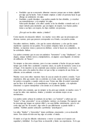  Enséñales que no es necesario alimentar rencores porque uno se sienta culpable
por algo que ha hecho. Todo el mundo empieza a odiar a la persona hacia la que
alberga un sentimiento de culpa.
 Enséñales a pedir disculpas a sus padres cuando les han ofendido, y a resolver
sus remordimientos y su complejo de culpa.
Saber pedir disculpas a los niños cuando se les ha ofendido o tratado mal es el
mejor método para mostrarles que son dignos de respeto. Los buenos padres
tratan a sus hijos con respeto, los hijos también son personas.
¿Por qué son los niños miedos y tímidos?
Como maestra de educación infantil, veo muchas veces niños que me preocupan por
diversas razones, pero que parecen corresponder en el fondo, a un patrón común.
Son niños miedosos, tímidos, a los que les cuesta relacionarse y a los que les cuesta
muchísimo separarse de sus padres. No se sienten relajados fuera de su ambiente
familiar, se muestran tensos y parecen no disfrutar, como lo hacen sus compañeros, de
las actividades lúdicas.
Los padres comentan que en casa son auténticos "terremotos" o muy "charlatanes", son
alegres, aunque también tercos y manipuladores, en algunos casos llegando al extremo
de calificarles de "tiranos".
No siempre se dan estos extremos, pero sí es una constante el hecho de que por mucho
tiempo que el niño lleve acudiendo a nuestras clases, no acabe de mostrarse como es en
el hogar. A los maestros no nos sorprende pues estamos acostumbrados a ver casos
como éstos, pero a los padres les choca ver que su hijo se comporta de una forma tan
diferente en un ambiente o en otro…
Muchas veces estos niños muestran fuera de casa un estado de control y tensión. Y por
experiencia diría que cuanto más se controlan en el aula, menos lo hacen cuando llegan
los padres a recogerles o cuando están en casa. Vemos una falta de control emocional
que los lleva de la timidez y el comedimiento en el grupo de iguales, a la explosión
emocional o a querer monopolizar a los demás en su entorno familiar.
Suele haber otra constante, que no siempre se da, pero que coincide en muchos casos. Y
es que los niños más miedosos, tímidos y retraídos son además torpes en sus
movimientos.
Los padres suelen achacar la conducta de sus hijos a su "carácter" y saben que son
"torpes" o "muy precavidos" en sus actividades motrices en el parque. Por supuesto que
les preocupa que tengan un carácter difícil y no sean hábiles motrizmente, pero lo ven
como algo que "les ha tocado", algo sobre lo que difícilmente se puede incidir o
cambiar. También pueden achacarlo a problemas "psicológicos".
Los niños "tímidos" y "precavidos" tienen problemas emocionales y en su desarrollo
motor. Pero detrás de todo esto hay algo en común: el miedo.
El miedo es el que les dificulta relacionarse o mover su cuerpo en el espacio con
seguridad y habilidad. Es el que frena su desarrollo y limita sus experiencias. Es lo que
 