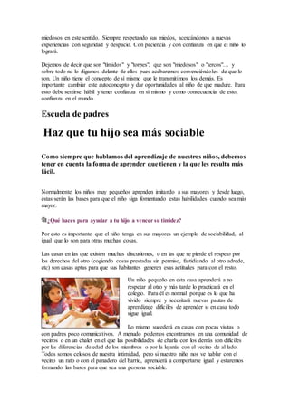 miedosos en este sentido. Siempre respetando sus miedos, acercándonos a nuevas
experiencias con seguridad y despacio. Con paciencia y con confianza en que el niño lo
logrará.
Dejemos de decir que son "tímidos" y "torpes", que son "miedosos" o "tercos"… y
sobre todo no lo digamos delante de ellos pues acabaremos convenciéndoles de que lo
son. Un niño tiene el concepto de sí mismo que le transmitimos los demás. Es
importante cambiar este autoconcepto y dar oportunidades al niño de que madure. Para
esto debe sentirse hábil y tener confianza en sí mismo y como consecuencia de esto,
confianza en el mundo.
Escuela de padres
Haz que tu hijo sea más sociable
Como siempre que hablamos del aprendizaje de nuestros niños, debemos
tener en cuenta la forma de aprender que tienen y la que les resulta más
fácil.
Normalmente los niños muy pequeños aprenden imitando a sus mayores y desde luego,
éstas serán las bases para que el niño siga fomentando estas habilidades cuando sea más
mayor.
¿Qué haces para ayudar a tu hijo a vencer su timidez?
Por esto es importante que el niño tenga en sus mayores un ejemplo de sociabilidad, al
igual que lo son para otras muchas cosas.
Las casas en las que existen muchas discusiones, o en las que se pierde el respeto por
los derechos del otro (cogiendo cosas prestadas sin permiso, fastidiando al otro adrede,
etc) son casas aptas para que sus habitantes generen esas actitudes para con el resto.
Un niño pequeño en esta casa aprenderá a no
respetar al otro y más tarde lo practicará en el
colegio. Para él es normal porque es lo que ha
vivido siempre y necesitará nuevas pautas de
aprendizaje difíciles de aprender si en casa todo
sigue igual.
Lo mismo sucederá en casas con pocas visitas o
con padres poco comunicativos. A menudo podemos encontrarnos en una comunidad de
vecinos o en un chalet en el que las posibilidades de charla con los demás son difíciles
por las diferencias de edad de los miembros o por la lejanía con el vecino de al lado.
Todos somos celosos de nuestra intimidad, pero si nuestro niño nos ve hablar con el
vecino un rato o con el panadero del barrio, aprenderá a comportarse igual y estaremos
formando las bases para que sea una persona sociable.
 