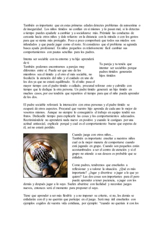 También es importante que en estas primeras edades detectes problemas de autoestima o
de inseguridad. Los niños tímidos no confían en sí mismos y lo pasan mal, si lo detectas
a tiempo puedes ayudarle a cambiar y a socializarse más. Prémiale las conductas de
cercanía hacia otros niños y dale refuerzo en la distancia con la mirada o con los gestos
para que se sienta más protegido. Poco a poco comprobará que todos sus miedos son
infundados y que puede jugar como el resto. Si consideras que el problema se agranda
busca ayuda profesional. En niños pequeños es relativamente fácil cambiar sus
comportamientos con pautas sencillas para los padres.
Intenta ser sociable con tu entorno y tu hijo aprenderá
de ti
También podemos encontrarnos a parejas muy
diferentes entre sí. Puede ser que uno de los
miembros sea el tímido y el otro el más sociable, no
focalicéis la atención del niño y el cuidado en uno de
los dos ya que no estará equilibrado. Si el niño pasa el
mayor tiempo con el padre tímido o callado, procurad reforzar esto y cubridlo con
tiempo que le dedique la otra persona. Un padre tímido generará un hijo tímido en
muchos casos, por eso tendréis que repartiros el tiempo para que el niño pueda aprender
de los dos.
El padre sociable reforzará la interacción con otras personas y el padre tímido se
ocupará de otros aspectos. Procurad que vuestro hijo aprenda de cada uno lo mejor de
vosotros mismos. Aunque no siempre lo conseguiréis el trabajo en equipo tendrá sus
frutos. Dedicadle tiempo para explicarle las cosas y los comportamientos adecuados.
Recriminándole no aprenderá nada nuevo en positivo y cuando le castigues por una
actitud antisocial, explícale porqué y cual es el comportamiento bueno que esperas de
él, así no estará perdido.
Cuando juega con otros niños...
También es importante enseñar a nuestros niños
cual es la mejor manera de comportarse cuando
está jugando en grupo. Cuando son pequeños están
acostumbrados a ser el centro de atención y si el
grupo no atiende a sus deseos es probable que se
enfaden.
Como padres, tendremos que enseñarles a
reflexionar y a valorar la situación. ¿Qué es más
importante? ¿Jugar y divertirse o jugar a lo que yo
quiero? Las dos cosas son importantes para él pero
puede aprender a tener paciencia, a jugar con los
demás y después jugar a lo suyo. Suelen aburrirse con facilidad y necesitan juegos
nuevos, entonces será el momento para proponer el suyo.
Tiene que aprender a ser más flexible y a no imponer su criterio, si no, los demás se
enfadarán con él y no querrán que participe en el juego. Será muy útil enseñarles con
ejemplos cogidos de vuestra vida cotidiana, por ejemplo: “cuando no queríais ir con los
Tu pareja y tu tenéis que
intentar ser sociables porque
padres tímidos generarán
hijos tímidos
 