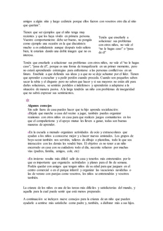 amigos a algún sitio y luego cedisteis porque ellos fueron con vosotros otro día al sitio
que queríais”.
Tienen que ser ejemplos que el niño tenga muy
recientes y que los haya vivido en primera persona.
Vuestro comportamiento debe ser bueno, no pongáis
como ejemplo una ocasión en la que discutisteis
mucho u os enfadasteis aunque después todo saliera
bien, le estaríais dando una doble imagen que no os
interesa.
Tenéis que enseñarle a solucionar sus problemas con otros niños, no vale el “no le hagas
caso”, “pasa de él”, porque es una forma de tranquilizarle en un primer momento, pero
no estará aprendiendo estrategias para enfrentarse a las personas conflictivas en un
futuro. Enséñale a que defienda sus ideas y a que no se deje achantar por el líder. Tienen
que aprender a escuchar y a pedir perdón cuando proceda. Cuando son pequeños saben
sacar la rabia y el disgusto pero no saben que hacer y si sus mayores no están ahí para
darles soluciones, se sentirán perdidos e indefensos y aprenderán a adaptarse a la
situación de manera pasiva. A la larga tendréis un niño con problemas de inseguridad
que no sabrá expresar sus sentimientos.
Algunos consejos
Sin salir fuera de casa puedes hacer que tu hijo aprenda socialización:
Déjale que marche a casa del vecino a jugar, también puedes organizar
reuniones con otros niños en casa para que realicen juegos comunitarios en los
que el compañerismo y el apoyo mutuo les lleven a ganar, todas son buenas
maneras de aprender.
En la escuela a menudo organizan actividades de ocio y extraescolares que
ayudan a los niños a conocerse mejor y a hacer nuevas amistades. Los grupos de
boys-scout también nos servirán, talleres de dibujo o plastelina, todo lo que sea
interacción con los demás les vendrá bien. El objetivo es no tener a un niño
encerrado en casa con su cuidadora todo el día, necesita refuerzo por muchas
vías (padres, familia, amigos, cole, etc)
En invierno resulta más difícil salir de casa y tenerlos más entretenidos por lo
que es importante que organicéis actividades y planes para el fin de semana.
Podéis quedar con amigos que tengan niños de su edad para que jueguen en el
centro comercial o en el parque infantil y organizar las vacaciones navideñas o
las de verano con parejas como vosotros, los niños se entretendrán y vosotros
también.
La crianza de los niños es una de las tareas más difíciles y satisfactorias del mundo, y
aquella para la cual puede sentir que está menos preparado.
A continuación se incluyen nueve consejos para la crianza de un niño que pueden
ayudarlo a sentirse más satisfecho como padre y, también, a disfrutar más a sus hijos.
Tenéis que enseñarle a
solucionar sus problemas
con otros niños, no vale el
“no le hagas caso” o “pasa
de él”
 