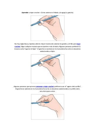 Aprender a tejer crochet – Cómo sostener el hilado y la aguja (o gancho)
No hay reglas fijas y rápidas sobre la mejor manera de sostener el gancho y el hilo para tejer
crochet. Elige cualquier manera que encuentres más cómoda. Algunas personas prefieren la
manera como "agarrar el lápiz". El gancho se sostiene en la mano derecha como si estuvieras
sosteniendo un lápiz.
Algunas personas que quieren comenzar a tejer crochet prefieren usar el "agarre del cuchillo".
El gancho se sostiene en la mano derecha como si estuvieras sosteniendo un cuchillo de la
cena lista para cortar.
 