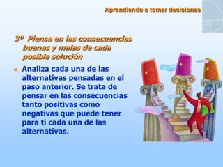 Aprendiendo a tomar decisiones



3º Piensa en las consecuencias
  buenas y malas de cada
  posible solución
   Analiza cada una de las
    alternativas pensadas en el
    paso anterior. Se trata de
    pensar en las consecuencias
    tanto positivas como
    negativas que puede tener
    para ti cada una de las
    alternativas.
 
